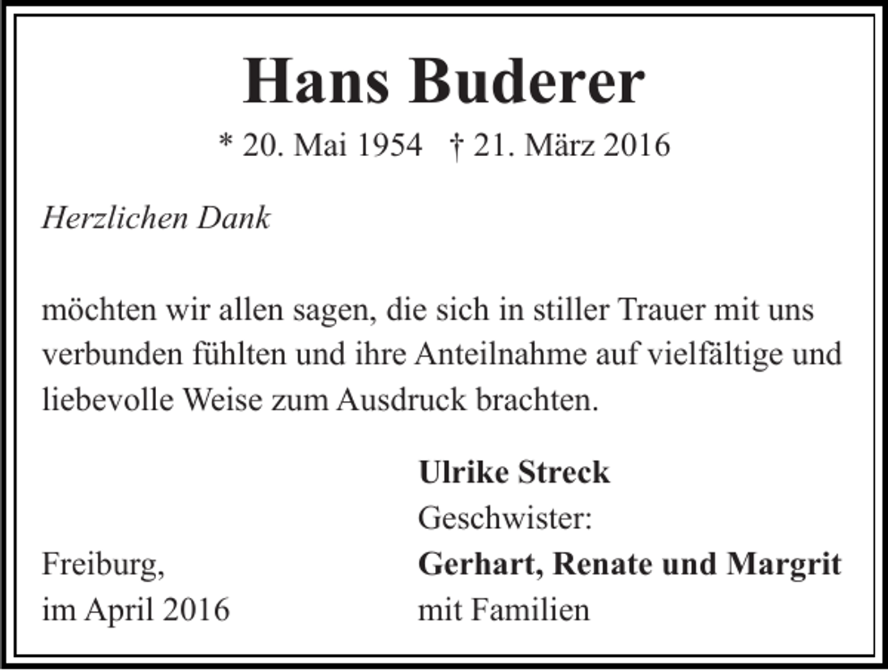 <p>Hans Buderer</p><p>* 20. Mai 1954 † 21. März 2016<br />Herzlichen Dank<br />möchten wir allen sagen, die sich in stiller Trauer mit uns<br />verbunden fühlten und ihre Anteilnahme auf vielfältige und<br />liebevolle Weise zum Ausdruck brachten.</p><p>Freiburg,<br />im April 2016</p><p>Ulrike Streck<br />Geschwister:<br />Gerhart, Renate und Margrit<br />mit Familien</p>