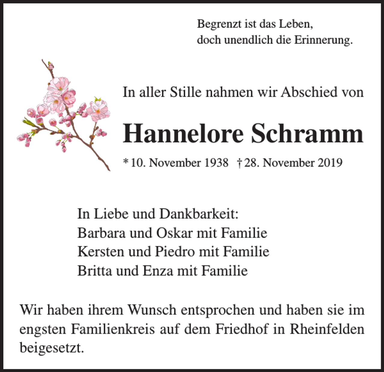 <p>Begrenzt ist das Leben,<br />doch unendlich die Erinnerung.</p><p>In aller Stille nahmen wir Abschied von</p><p>Hannelore Schramm<br />* 10. November 1938 † 28. November 2019</p><p>In Liebe und Dankbarkeit:<br />Barbara und Oskar mit Familie<br />Kersten und Piedro mit Familie<br />Britta und Enza mit Familie<br />Wir haben ihrem Wunsch entsprochen und haben sie im<br />engsten Familienkreis auf dem Friedhof in Rheinfelden<br />beigesetzt.</p>