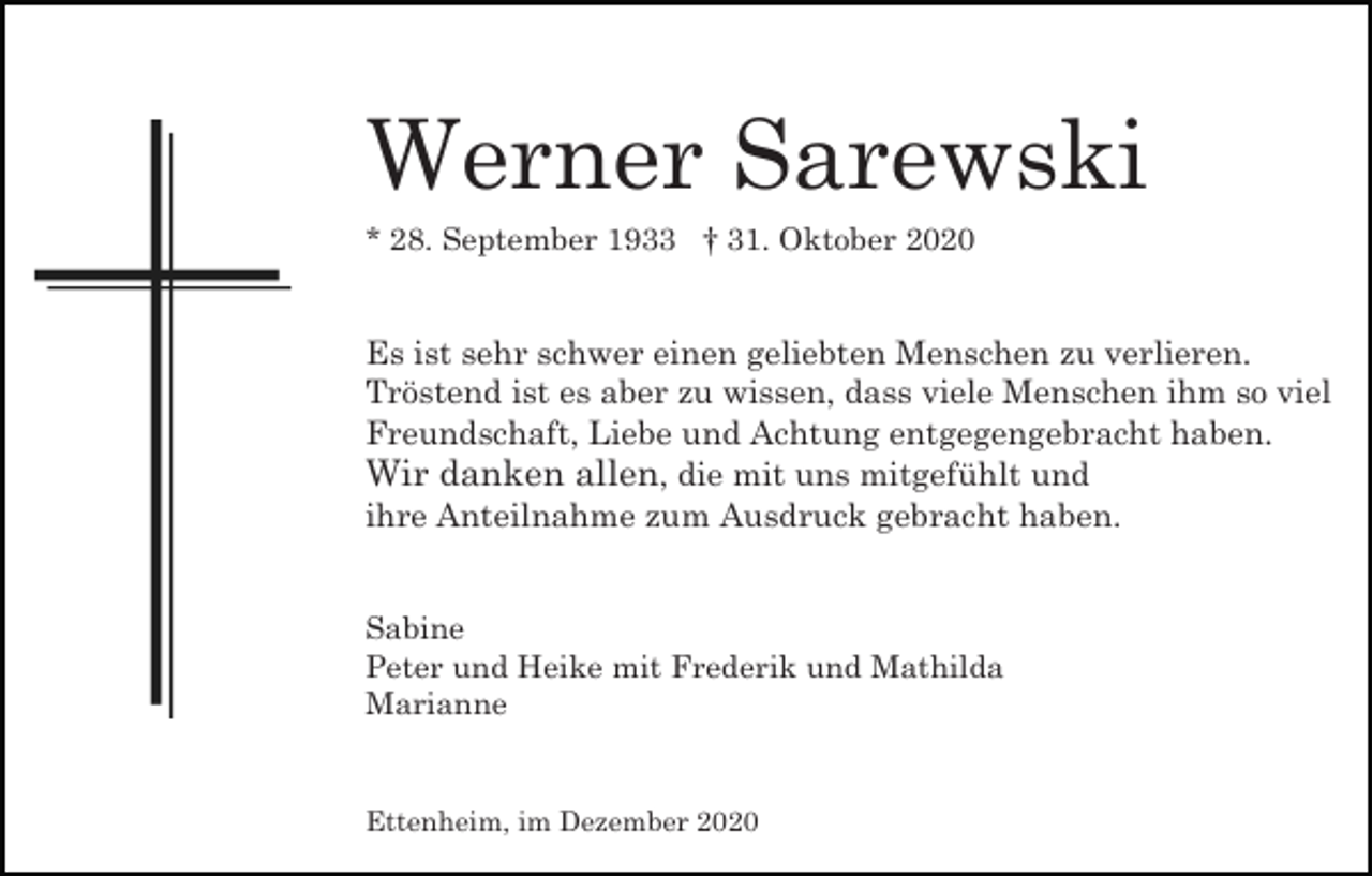 <p>Werner Sarewski<br />* 28. September 1933 † 31. Oktober 2020</p><p>Es ist sehr schwer einen geliebten Menschen zu verlieren.<br />Tröstend ist es aber zu wissen, dass viele Menschen ihm so viel<br />Freundschaft, Liebe und Achtung entgegengebracht haben.<br />Wir danken allen, die mit uns mitgefühlt und<br />ihre Anteilnahme zum Ausdruck gebracht haben.</p><p>Sabine<br />Peter und Heike mit Frederik und Mathilda<br />Marianne</p><p>Ettenheim, im Dezember 2020</p>