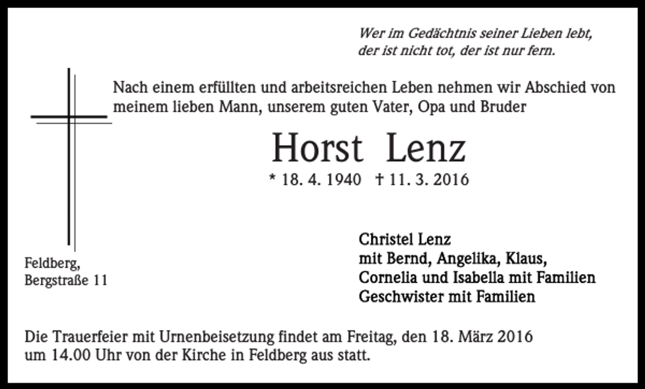 <p>Wer im Gedächtnis seiner Lieben lebt,<br />der ist nicht tot, der ist nur fern.</p><p>Nach einem erfüllten und arbeitsreichen Leben nehmen wir Abschied von<br />meinem lieben Mann, unserem guten Vater, Opa und Bruder</p><p>Horst Lenz<br />* 18. 4. 1940 † 11. 3. 2016</p><p>Feldberg,<br />Bergstraße 11</p><p>Die Trauerfeier mit Urnenbeisetzung findet am Freitag, den 18. März 2016<br />um 14.00 Uhr von der Kirche in Feldberg aus statt.</p>