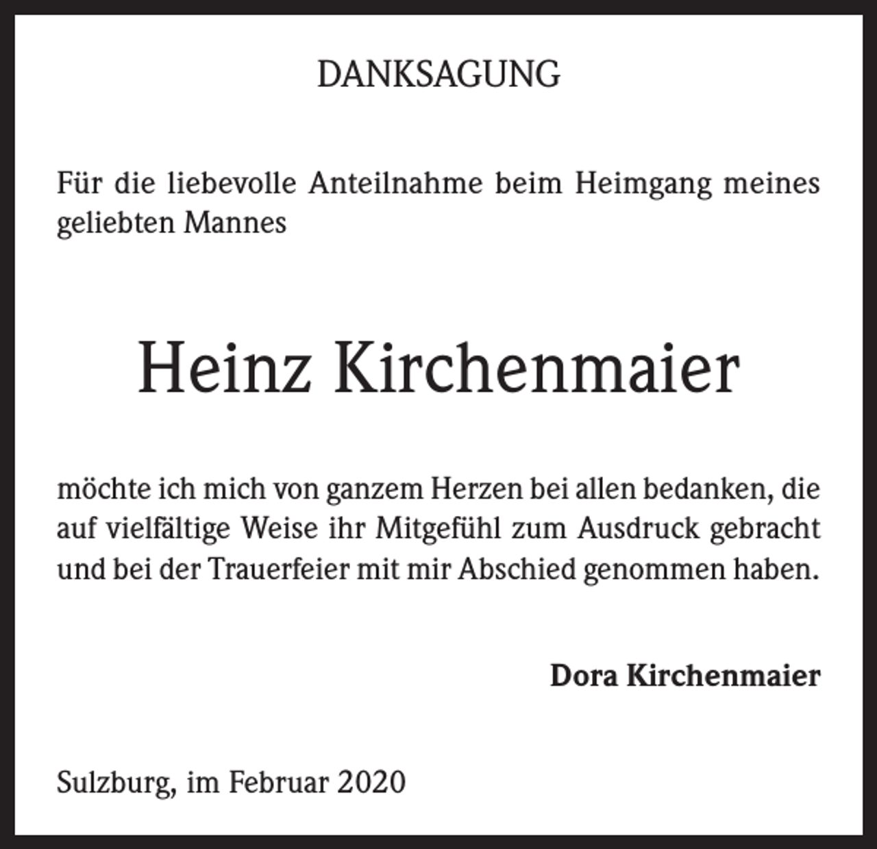 <p>DANKSAGUNG<br />Für die liebevolle Anteilnahme beim Heimgang meines<br />geliebten Mannes</p><p>Heinz Kirchenmaier<br />möchte ich mich von ganzem Herzen bei allen bedanken, die<br />auf vielfältige Weise ihr Mitgefühl zum Ausdruck gebracht<br />und bei der Trauerfeier mit mir Abschied genommen haben.<br />Dora Kirchenmaier<br />Sulzburg, im Februar 2020</p>
