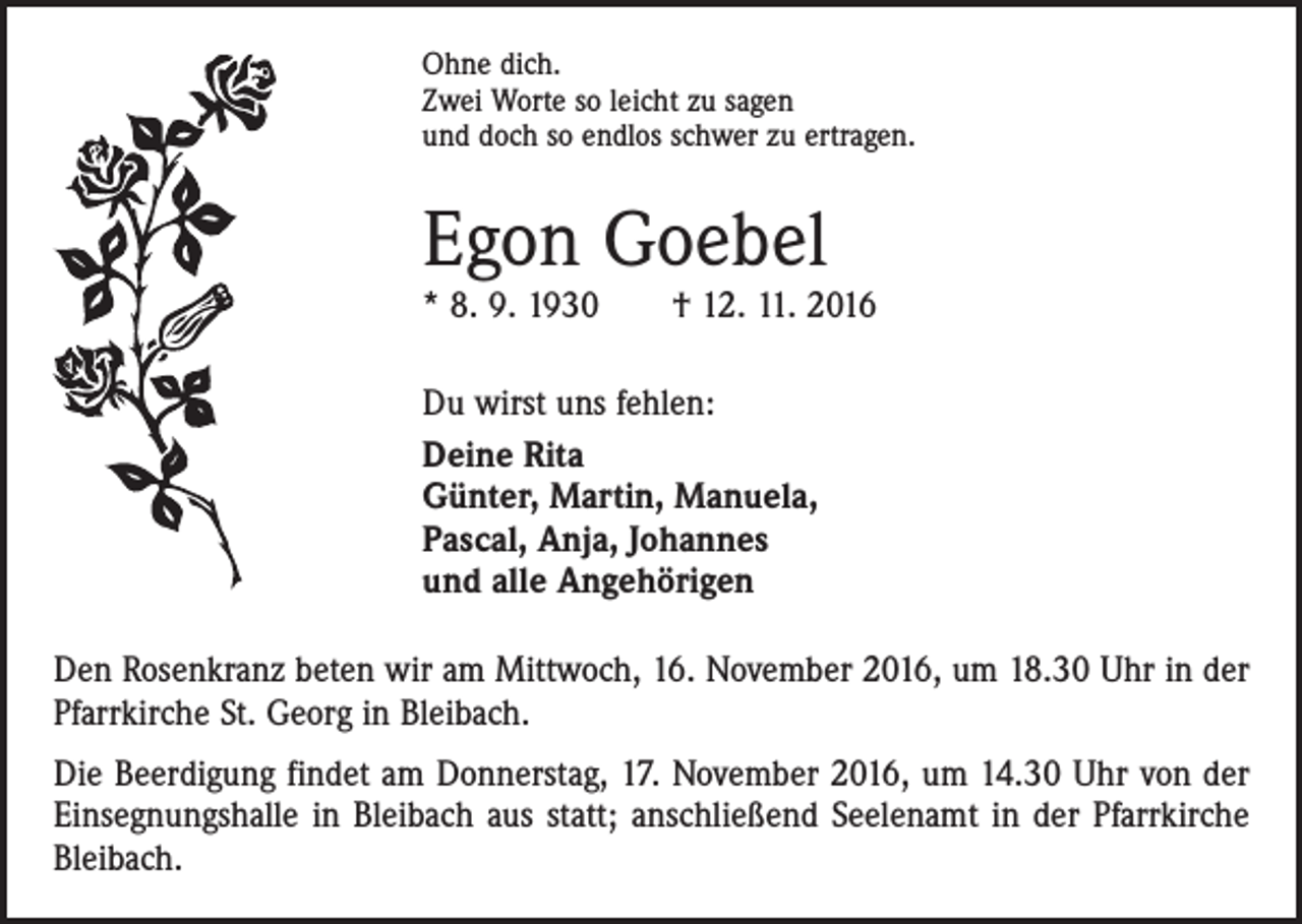 <p>Ohne dich.<br />Zwei Worte so leicht zu sagen<br />und doch so endlos schwer zu ertragen.</p><p>Egon Goebel</p><p>* 8. 9. 1930 † 12. 11. 2016<br />Du wirst uns fehlen:<br />Deine Rita<br />Günter, Martin, Manuela,<br />Pascal, Anja, Johannes<br />und alle Angehörigen<br />Den Rosenkranz beten wir am Mittwoch, 16. November 2016, um 18.30 Uhr in der<br />Pfarrkirche St. Georg in Bleibach.<br />Die Beerdigung findet am Donnerstag, 17. November 2016, um 14.30 Uhr von der<br />Einsegnungshalle in Bleibach aus statt; anschließend Seelenamt in der Pfarrkirche<br />Bleibach.</p>