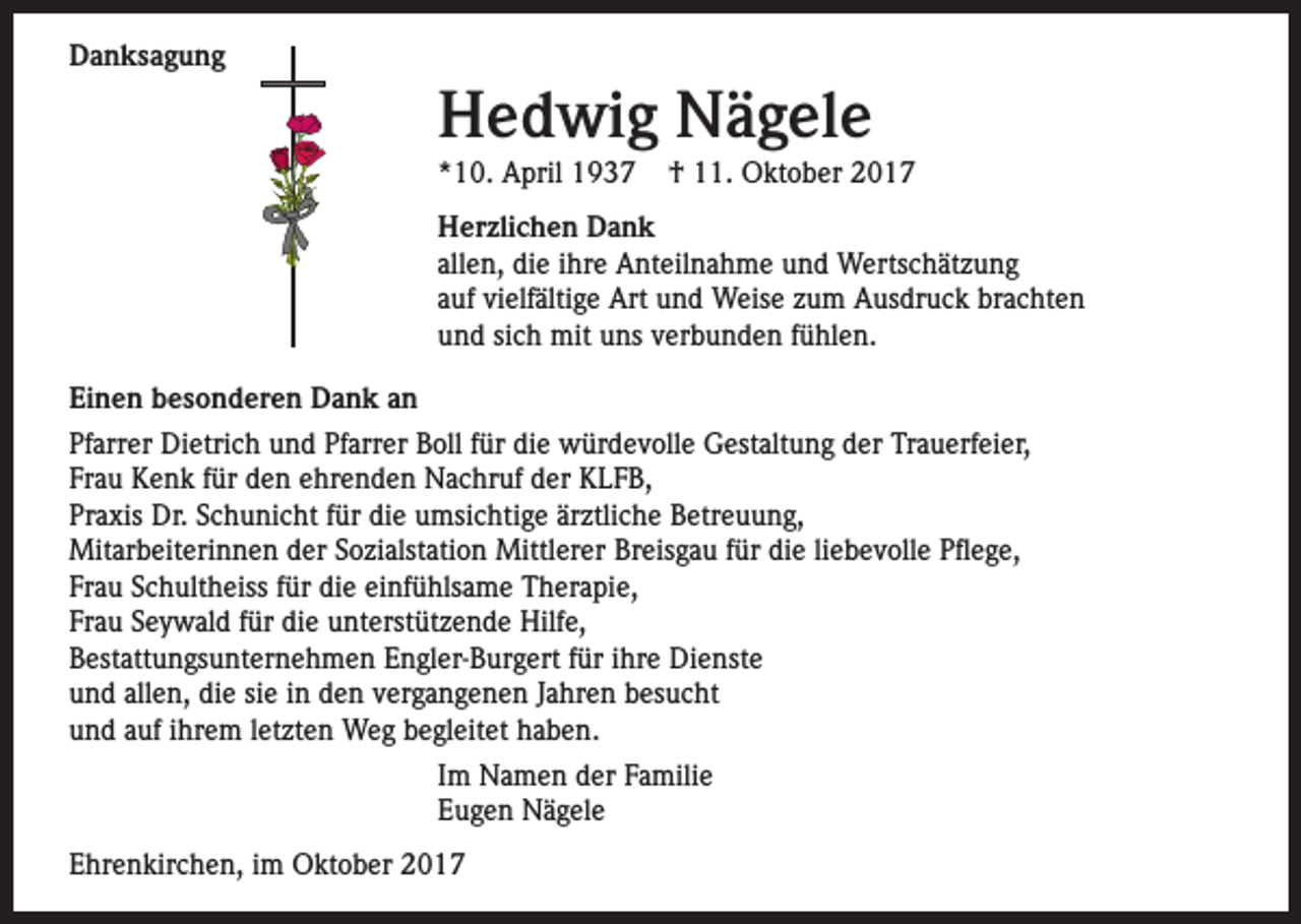 <p>Danksagung</p><p>Hedwig Nägele<br />*10. April 1937</p><p>† 11. Oktober 2017</p><p>Herzlichen Dank<br />allen, die ihre Anteilnahme und Wertschätzung<br />auf vielfältige Art und Weise zum Ausdruck brachten<br />und sich mit uns verbunden fühlen.<br />Einen besonderen Dank an<br />Pfarrer Dietrich und Pfarrer Boll für die würdevolle Gestaltung der Trauerfeier,<br />Frau Kenk für den ehrenden Nachruf der KLFB,<br />Praxis Dr. Schunicht für die umsichtige ärztliche Betreuung,<br />Mitarbeiterinnen der Sozialstation Mittlerer Breisgau für die liebevolle Pflege,<br />Frau Schultheiss für die einfühlsame Therapie,<br />Frau Seywald für die unterstützende Hilfe,<br />Bestattungsunternehmen Engler-Burgert für ihre Dienste<br />und allen, die sie in den vergangenen Jahren besucht<br />und auf ihrem letzten Weg begleitet haben.<br />Im Namen der Familie<br />Eugen Nägele<br />Ehrenkirchen, im Oktober 2017</p>