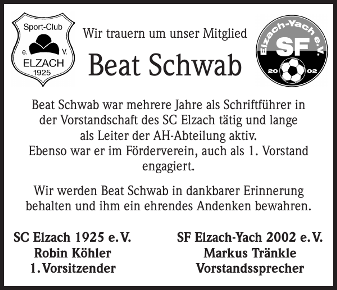 <p>Wir trauern um unser Mitglied</p><p>Beat Schwab<br />Beat Schwab war mehrere Jahre als Schriftführer in<br />der Vorstandschaft des SC Elzach tätig und lange<br />als Leiter der AH-Abteilung aktiv.<br />Ebenso war er im Förderverein, auch als 1. Vorstand<br />engagiert.<br />Wir werden Beat Schwab in dankbarer Erinnerung<br />­behalten und ihm ein e­ hrendes Andenken bewahren.<br />SC Elzach 1925 e. V.<br />Robin Köhler<br />1. Vorsitzender</p><p>SF Elzach-Yach 2002 e. V.<br />Markus Tränkle<br />Vorstandssprecher</p>