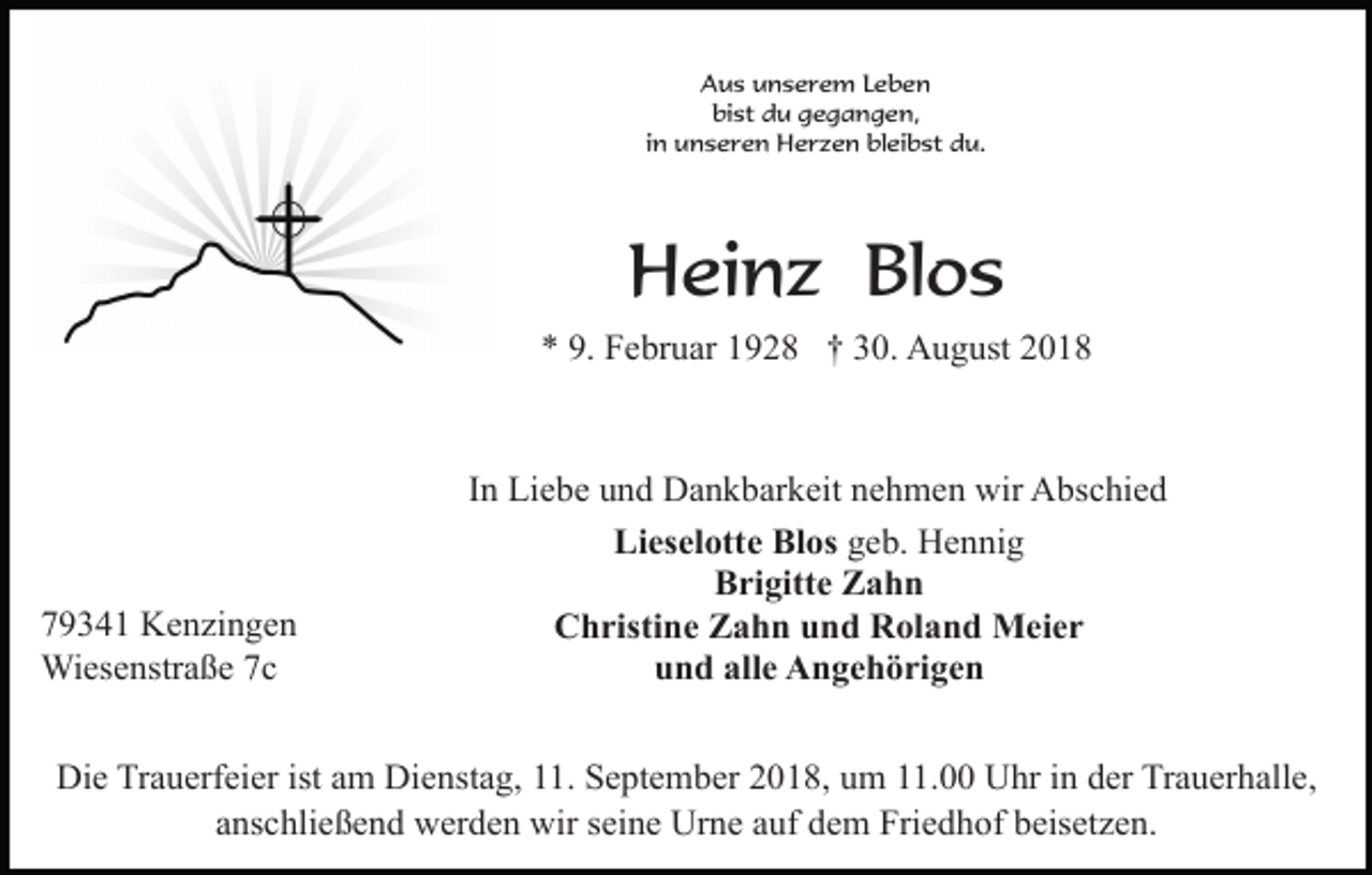 <p>Aus unserem Leben<br />bist du gegangen,<br />in unseren Herzen bleibst du.</p><p>Heinz Blos<br />* 9. Februar 1928 † 30. August 2018</p><p>79341 Kenzingen<br />Wiesenstraße 7c</p><p>In Liebe und Dankbarkeit nehmen wir Abschied<br />Lieselotte Blos geb. Hennig<br />Brigitte Zahn<br />Christine Zahn und Roland Meier<br />und alle Angehörigen</p><p>Die Trauerfeier ist am Dienstag, 11. September 2018, um 11.00 Uhr in der Trauerhalle,<br />anschließend werden wir seine Urne auf dem Friedhof beisetzen.</p>
