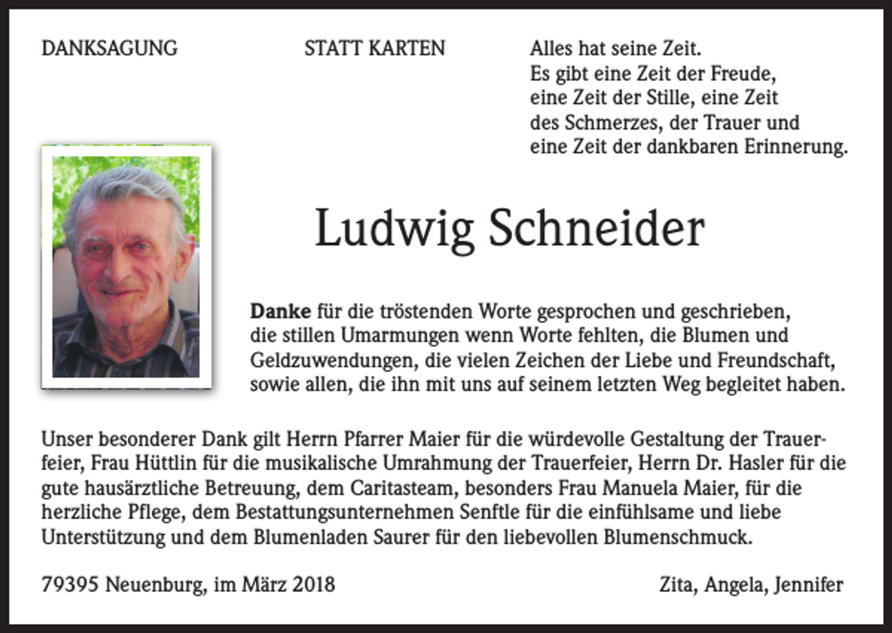 <p>DANKSAGUNG</p><p>STATT KARTEN</p><p>lles hat seine Zeit.<br />A<br />Es gibt eine Zeit der Freude,<br />eine Zeit der Stille, eine Zeit<br />des Schmerzes, der Trauer und<br />eine Zeit der dankbaren Erinnerung.</p><p>Ludwig Schneider<br />Danke für die tröstenden Worte gesprochen und geschrieben,<br />die stillen Umarmungen wenn Worte fehlten, die Blumen und<br />Geldzuwendungen, die vielen Zeichen der Liebe und Freundschaft,<br />sowie allen, die ihn mit uns auf seinem letzten Weg begleitet haben.<br />Unser besonderer Dank gilt Herrn Pfarrer Maier für die würdevolle Gestaltung der Trauerfeier, Frau Hüttlin für die musikalische Umrahmung der Trauerfeier, Herrn Dr. Hasler für die<br />gute hausärztliche Betreuung, dem Caritasteam, besonders Frau Manuela Maier, für die<br />herzliche Pflege, dem Bestattungsunternehmen Senftle für die einfühlsame und liebe<br />Unterstützung und dem Blumenladen Saurer für den liebevollen Blumenschmuck.<br />79395 Neuenburg, im März 2018</p><p>Zita, Angela, Jennifer</p>