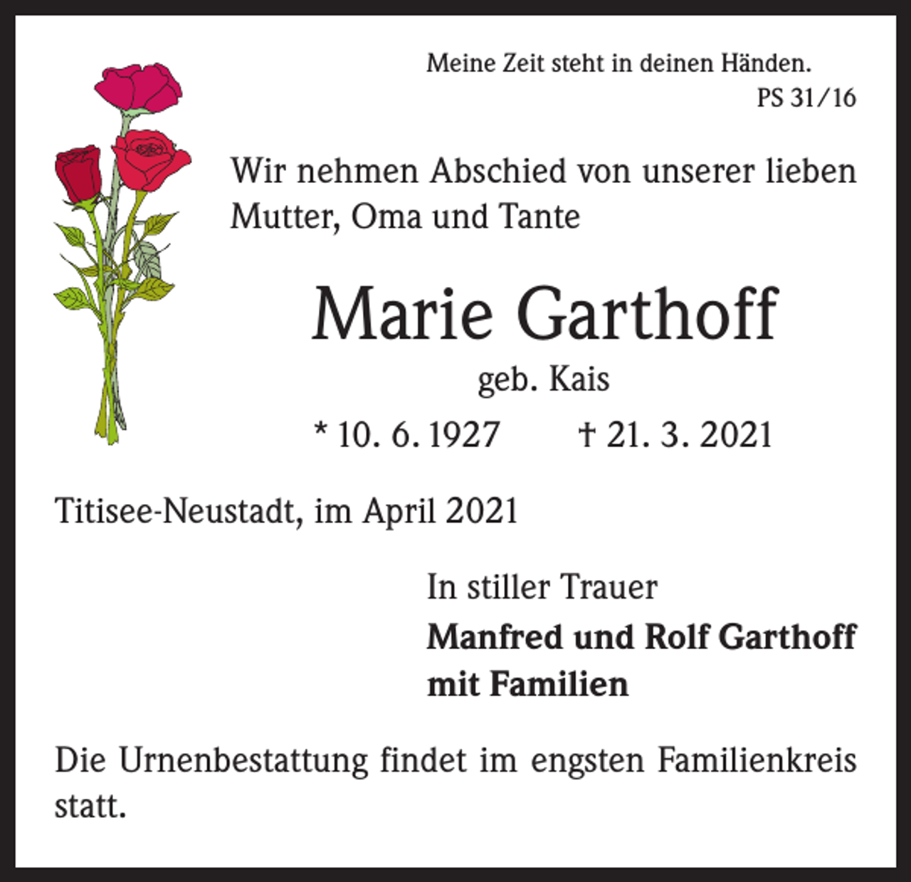 <p>Meine Zeit steht in deinen Händen.</p><p>PS 31/16</p><p>Wir nehmen Abschied von unserer lieben<br />Mutter, Oma und Tante</p><p>Marie Garthoff</p><p>geb. Kais<br />* 10. 6. 1927 † 21. 3. 2021<br />Titisee-Neustadt, im April 2021<br />In stiller Trauer<br />Manfred und Rolf Garthoff<br />mit Familien<br />Die Urnenbestattung findet im engsten Familienkreis<br />statt.</p>