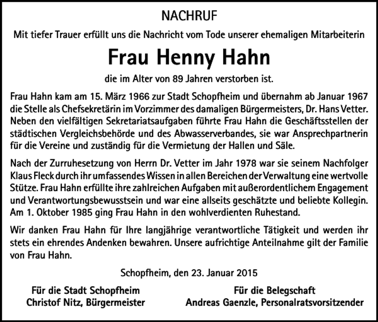 <p>NACHRUF<br />Mit tiefer Trauer erfüllt uns die Nachricht vom Tode unserer ehemaligen Mitarbeiterin</p><p>Frau Henny Hahn<br />die im Alter von 89 Jahren verstorben ist.<br />Frau Hahn kam am 15. März 1966 zur Stadt Schopfheim und übernahm ab Januar 1967<br />die Stelle als Chefsekretärin im Vorzimmer des damaligen Bürgermeisters, Dr. Hans Vetter.<br />Neben den vielfältigen Sekretariatsaufgaben führte Frau Hahn die Geschäftsstellen der<br />städtischen Vergleichsbehörde und des Abwasserverbandes, sie war Ansprechpartnerin<br />für die Vereine und zuständig für die Vermietung der Hallen und Säle.<br />Nach der Zurruhesetzung von Herrn Dr. Vetter im Jahr 1978 war sie seinem Nachfolger<br />Klaus Fleck durch ihr umfassendes Wissen in allen Bereichen der Verwaltung eine wertvolle<br />Stütze. Frau Hahn erfüllte ihre zahlreichen Aufgaben mit außerordentlichem Engagement<br />und Verantwortungsbewusstsein und war eine allseits geschätzte und beliebte Kollegin.<br />Am 1. Oktober 1985 ging Frau Hahn in den wohlverdienten Ruhestand.<br />Wir danken Frau Hahn für Ihre langjährige verantwortliche Tätigkeit und werden ihr<br />stets ein ehrendes Andenken bewahren. Unsere aufrichtige Anteilnahme gilt der Familie<br />von Frau Hahn.<br />Schopfheim, den 23. Januar 2015<br />Für die Stadt Schopfheim<br />Christof Nitz, Bürgermeister</p><p>Für die Belegschaft<br />Andreas Gaenzle, Personalratsvorsitzender</p>