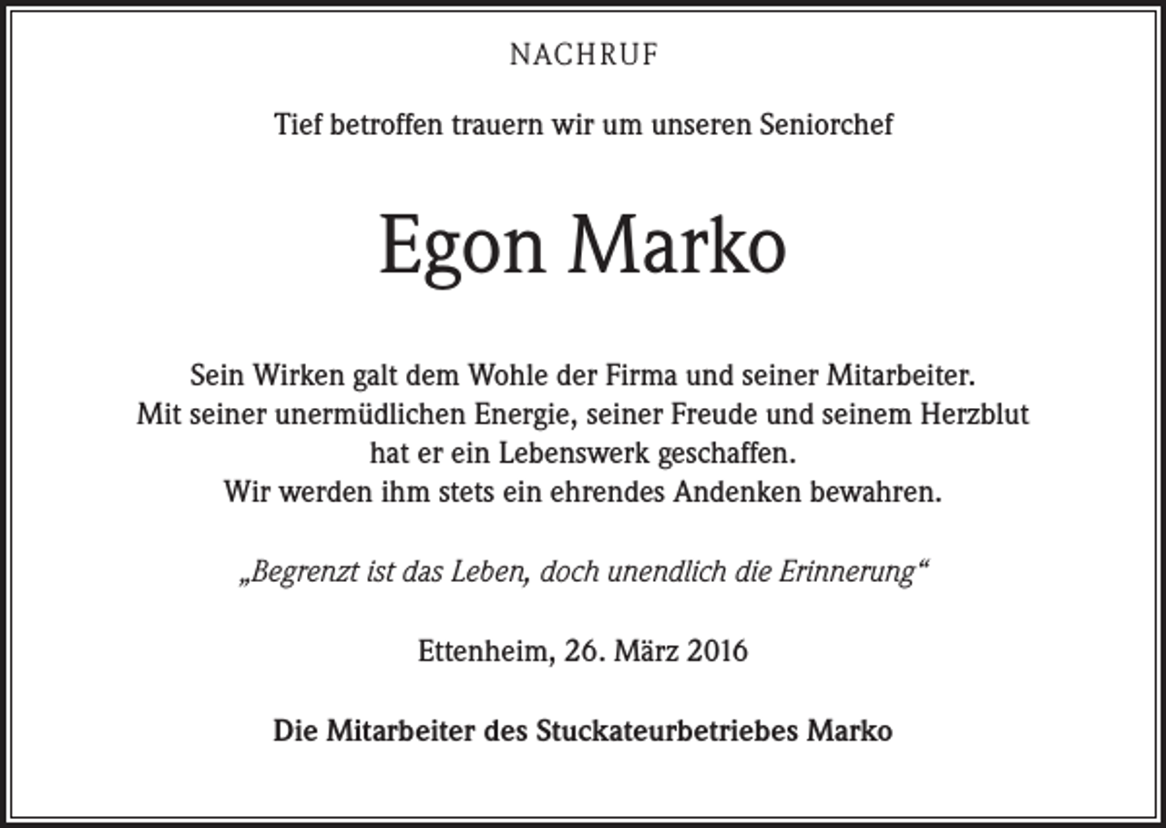 <p>NACH R U F<br />Tief betroffen trauern wir um unseren Seniorchef</p><p>Egon Marko<br />Sein Wirken galt dem Wohle der Firma und seiner Mitarbeiter.<br />Mit seiner unermüdlichen Energie, seiner Freude und seinem Herzblut<br />hat er ein Lebenswerk geschaffen.<br />Wir werden ihm stets ein ehrendes Andenken bewahren.<br />„Begrenzt ist das Leben, doch unendlich die Erinnerung“<br />Ettenheim, 26. März 2016<br />Die Mitarbeiter des Stuckateurbetriebes Marko</p>