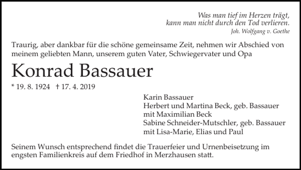 <p>Was man tief im Herzen trägt,<br />kann man nicht durch den Tod verlieren.<br />Joh. Wolfgang v. Goethe</p><p>Traurig, aber dankbar für die schöne gemeinsame Zeit, nehmen wir Abschied von<br />meinem geliebten Mann, unserem guten Vater, Schwiegervater und Opa</p><p>Konrad Bassauer<br />* 19. 8. 1924 † 17. 4. 2019<br />Karin Bassauer<br />Herbert und Martina Beck, geb. Bassauer<br />mit Maximilian Beck<br />Sabine Schneider­Mutschler, geb. Bassauer<br />mit Lisa­Marie, Elias und Paul<br />Seinem Wunsch entsprechend ﬁndet die Trauerfeier und Urnenbeise�ung im<br />engsten Familienkreis auf dem Friedhof in Merzhausen sta�.</p>