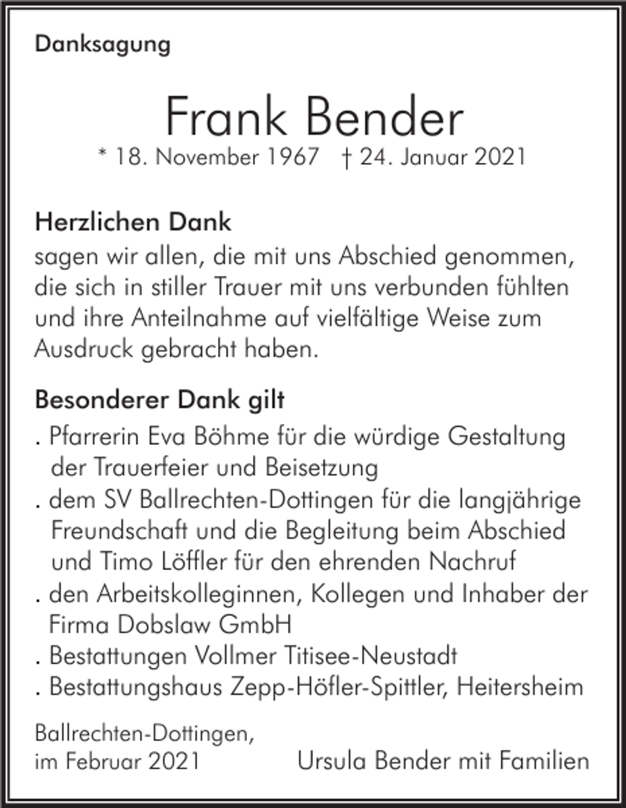 <p>Danksagung</p><p>Frank Bender<br />* 18. November 1967 † 24. Januar 2021</p><p>Herzlichen Dank<br />sagen wir allen, die mit uns Abschied genommen,<br />die sich in stiller Trauer mit uns verbunden fühlten<br />und ihre Anteilnahme auf vielfältige Weise zum<br />Ausdruck gebracht haben.<br />Besonderer Dank gilt<br />. Pfarrerin Eva Böhme für die würdige Gestaltung<br />der Trauerfeier und Beisetzung<br />. dem SV Ballrechten-Dottingen für die langjährige<br />Freundschaft und die Begleitung beim Abschied<br />und Timo Löffler für den ehrenden Nachruf<br />. den Arbeitskolleginnen, Kollegen und Inhaber der<br />Firma Dobslaw GmbH<br />. Bestattungen Vollmer Titisee-Neustadt<br />. Bestattungshaus Zepp-Höfler-Spittler, Heitersheim<br />Ballrechten-Dottingen,<br />im Februar 2021</p><p>Ursula Bender mit Familien</p>
