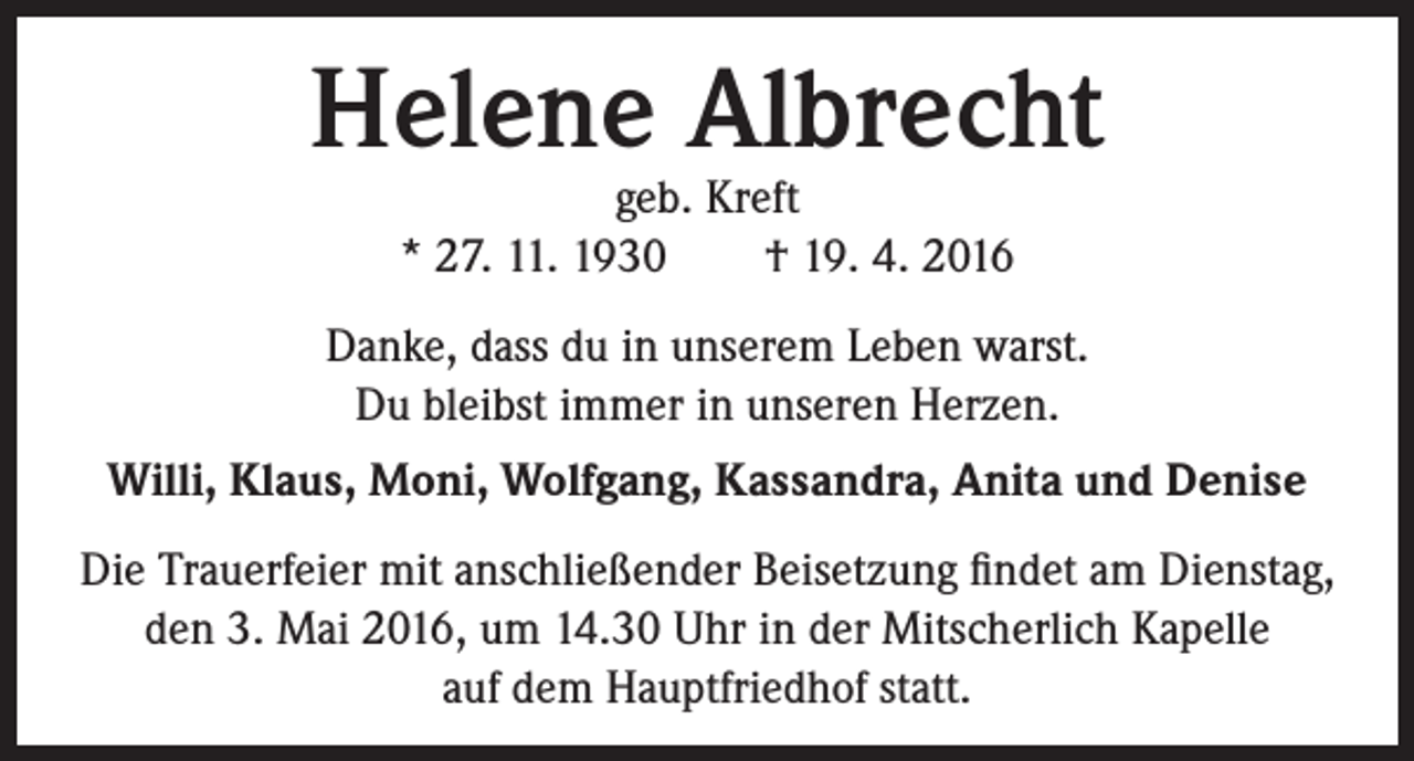 <p>Helene Albrecht<br />geb. Kreft<br />* 27. 11. 1930 † 19. 4. 2016</p><p>Danke, dass du in unserem Leben warst.<br />Du bleibst immer in unseren Herzen.<br />Willi, Klaus, Moni, Wolfgang, Kassandra, Anita und Denise<br />Die Trauerfeier mit anschließender Beisetzung findet am Dienstag,<br />den 3. Mai 2016, um 14.30 Uhr in der Mitscherlich Kapelle<br />auf dem Hauptfriedhof statt.</p>