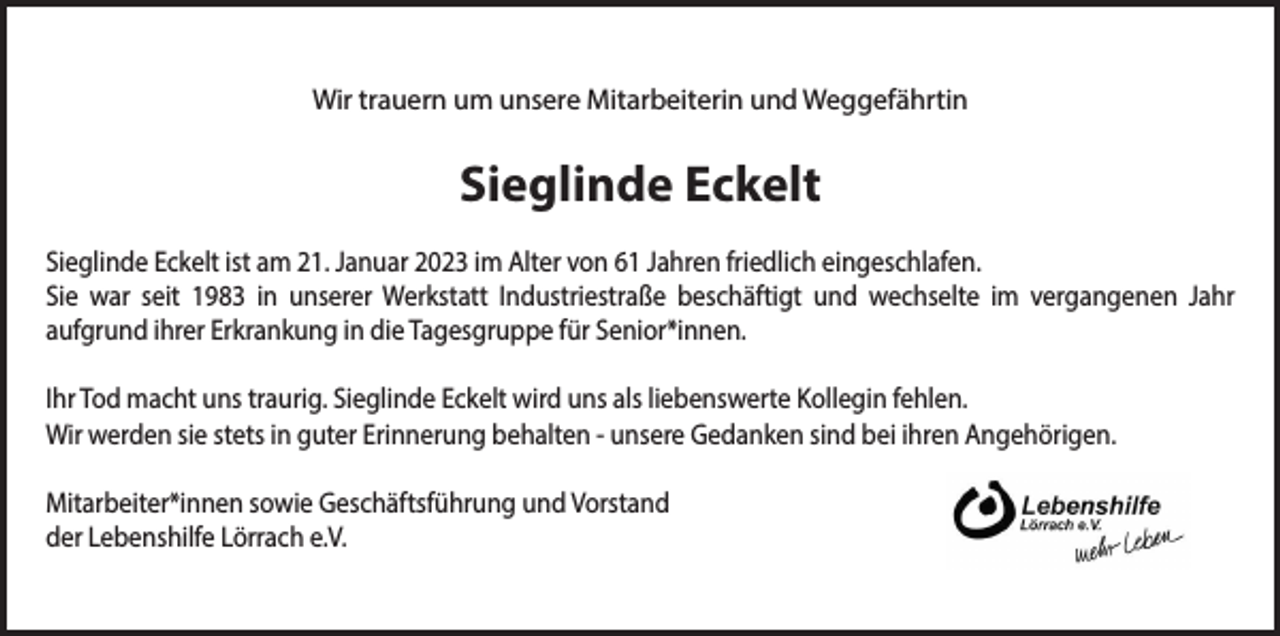<p>Wir trauern um unsere Mitarbeiterin und Weggefährtin</p><p>Sieglinde Eckelt<br />Sieglinde Eckelt ist am 21. Januar 2023 im Alter von 61 Jahren friedlich eingeschlafen.<br />Sie war seit 1983 in unserer Werkstatt Industriestraße beschäftigt und wechselte im vergangenen Jahr<br />aufgrund ihrer Erkrankung in die Tagesgruppe für Senior*innen.<br />Ihr Tod macht uns traurig. Sieglinde Eckelt wird uns als liebenswerte Kollegin fehlen.<br />Wir werden sie stets in guter Erinnerung behalten - unsere Gedanken sind bei ihren Angehörigen.<br />Mitarbeiter*innen sowie Geschäftsführung und Vorstand<br />der Lebenshilfe Lörrach e.V.</p>