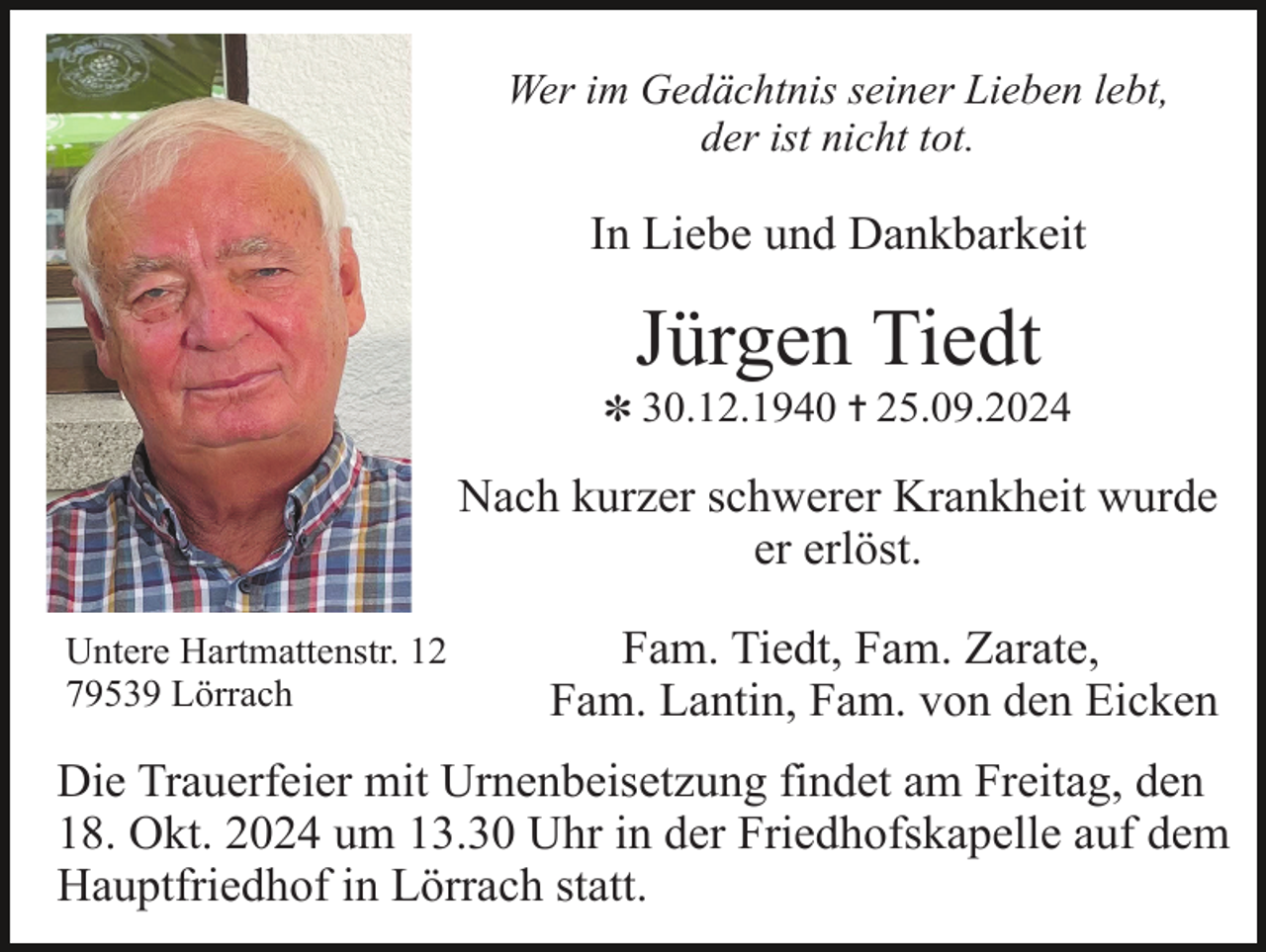 <p>Wer im Gedächtnis seiner Lieben lebt,<br />der ist nicht tot.</p><p>In Liebe und Dankbarkeit</p><p>Jürgen Tiedt<br />✽ 30.12.1940 ✝ 25.09.2024</p><p>Nach kurzer schwerer Krankheit wurde<br />er erlöst.<br />Untere Hartmattenstr. 12<br />79539 Lörrach</p><p>Fam. Tiedt, Fam. Zarate,<br />Fam. Lantin, Fam. von den Eicken</p><p>Die Trauerfeier mit Urnenbeisetzung findet am Freitag, den<br />18. Okt. 2024 um 13.30 Uhr in der Friedhofskapelle auf dem<br />Hauptfriedhof in Lörrach statt.</p>