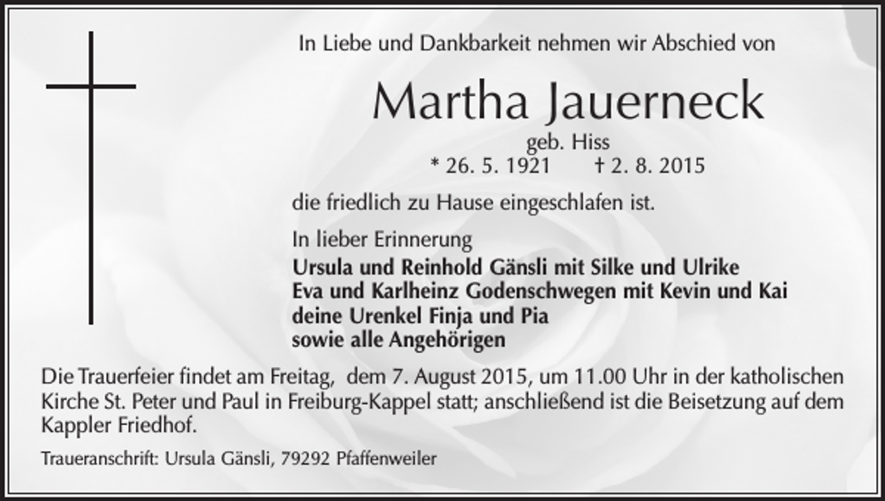 <p>In Liebe und Dankbarkeit nehmen wir Abschied von</p><p>Martha Jauerneck<br />geb. Hiss<br />* 26. 5. 1921 † 2. 8. 2015</p><p>die friedlich zu Hause eingeschlafen ist.<br />In lieber Erinnerung<br />Ursula und Reinhold Gänsli mit Silke und Ulrike<br />Eva und Karlheinz Godenschwegen mit Kevin und Kai<br />deine Urenkel Finja und Pia<br />sowie alle Angehörigen<br />Die Trauerfeier findet am Freitag, dem 7. August 2015, um 11.00 Uhr in der katholischen<br />Kirche St. Peter und Paul in Freiburg-Kappel statt; anschließend ist die Beisetzung auf dem<br />Kappler Friedhof.<br />Traueranschrift: Ursula Gänsli, 79292 Pfaffenweiler</p>