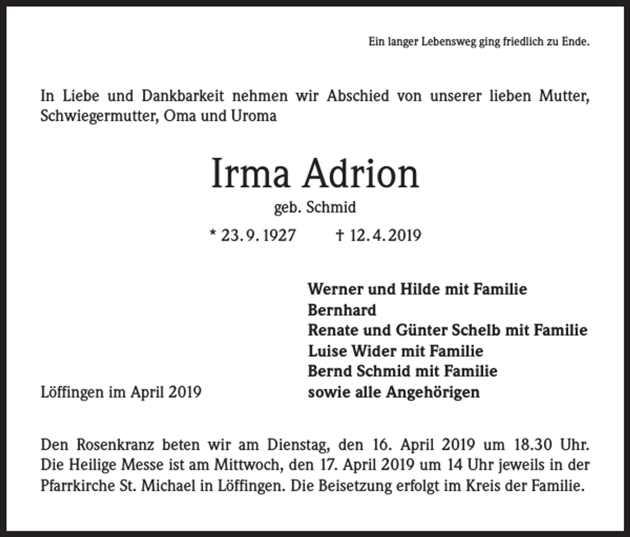 <p>Ein langer Lebensweg ging friedlich zu Ende.</p><p>In Liebe und Dankbarkeit nehmen wir Abschied von unserer lieben Mutter,<br />­Schwiegermutter, Oma und Uroma</p><p>Irma Adrion<br />geb. Schmid</p><p>* 23. 9. 1927</p><p>Löffingen im April 2019</p><p>† 12. 4. 2019<br />Werner und Hilde mit Familie<br />Bernhard<br />Renate und Günter Schelb mit Familie<br />Luise Wider mit Familie<br />Bernd Schmid mit Familie<br />sowie alle Angehörigen</p><p>Den Rosenkranz beten wir am Dienstag, den 16. April 2019 um 18.30 Uhr.<br />Die Heilige Messe ist am Mittwoch, den 17. April 2019 um 14 Uhr jeweils in der<br />Pfarrkirche St. Michael in Löffingen. Die Beisetzung erfolgt im Kreis der Familie.</p>