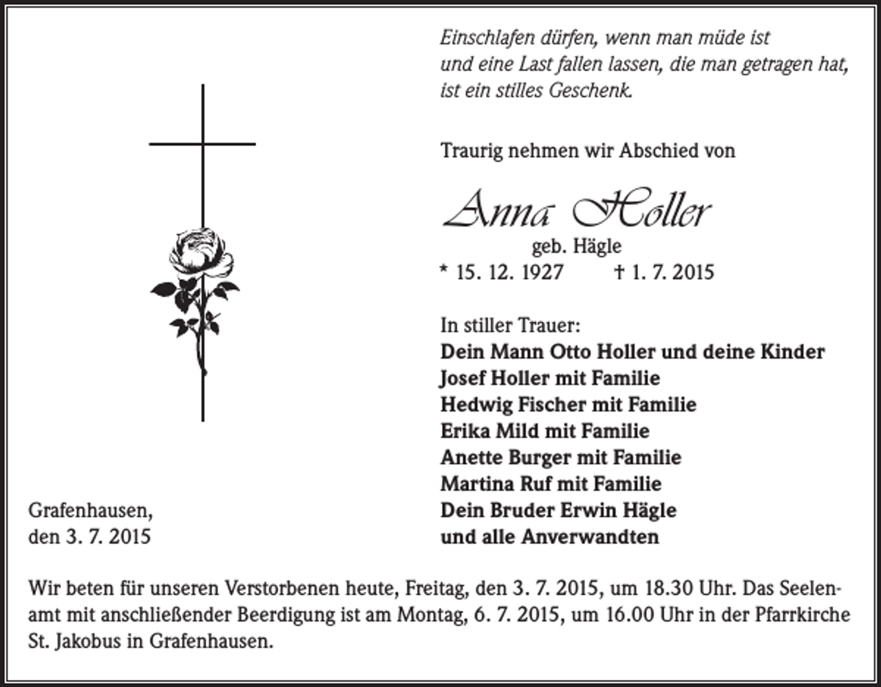 <p>Einschlafen dürfen, wenn man müde ist<br />und eine Last fallen lassen, die man getragen hat,<br />ist ein stilles Geschenk.<br />Traurig nehmen wir Abschied von</p><p>Anna Holler</p><p>geb. Hägle<br />* 15. 12. 1927<br />† 1. 7. 2015</p><p>Grafenhausen,<br />den 3. 7. 2015</p><p>In stiller Trauer:<br />Dein Mann Otto Holler und deine Kinder<br />Josef Holler mit Familie<br />Hedwig Fischer mit Familie<br />Erika Mild mit Familie<br />Anette Burger mit Familie<br />Martina Ruf mit Familie<br />Dein Bruder Erwin Hägle<br />und alle Anverwandten</p><p>Wir beten für unseren Verstorbenen heute, Freitag, den 3. 7. 2015, um 18.30 Uhr. Das Seelenamt mit anschließender Beerdigung ist am Montag, 6. 7. 2015, um 16.00 Uhr in der Pfarrkirche<br />St. Jakobus in Grafenhausen.</p>
