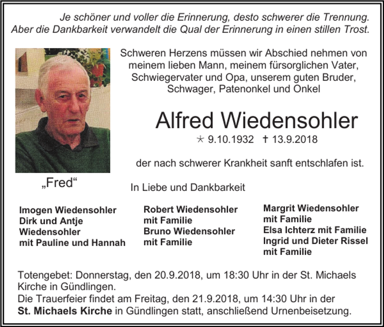 <p>Je schöner und voller die Erinnerung, desto schwerer die Trennung.<br />Aber die Dankbarkeit verwandelt die Qual der Erinnerung in einen stillen Trost.<br />Schweren Herzens müssen wir Abschied nehmen von<br />meinem lieben Mann, meinem fürsorglichen Vater,<br />Schwiegervater und Opa, unserem guten Bruder,<br />Schwager, Patenonkel und Onkel</p><p>Alfred Wiedensohler<br /> 9.10.1932  13.9.2018<br />der nach schwerer Krankheit sanft entschlafen ist.</p><p>„Fred“<br />Imogen Wiedensohler<br />Dirk und Antje<br />Wiedensohler<br />mit Pauline und Hannah</p><p>In Liebe und Dankbarkeit<br />Robert Wiedensohler<br />mit Familie<br />Bruno Wiedensohler<br />mit Familie</p><p>Margrit Wiedensohler<br />mit Familie<br />Elsa Ichterz mit Familie<br />Ingrid und Dieter Rissel<br />mit Familie</p><p>Totengebet: Donnerstag, den 20.9.2018, um 18:30 Uhr in der St. Michaels<br />Kirche in Gündlingen.<br />Die Trauerfeier findet am Freitag, den 21.9.2018, um 14:30 Uhr in der<br />St. Michaels Kirche in Gündlingen statt, anschließend Urnenbeisetzung.</p>