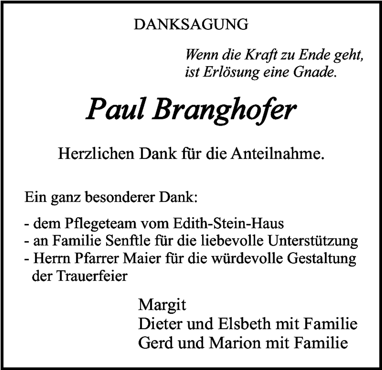 <p>DANKSAGUNG<br />Wenn die Kraft zu Ende geht,<br />ist Erlösung eine Gnade.</p><p>Paul Branghofer<br />Herzlichen Dank für die Anteilnahme.<br />Ein ganz besonderer Dank:<br />- dem Pflegeteam vom Edith-Stein-Haus<br />- an Familie Senftle für die liebevolle Unterstützung<br />- Herrn Pfarrer Maier für die würdevolle Gestaltung<br />der Trauerfeier</p><p>Margit<br />Dieter und Elsbeth mit Familie<br />Gerd und Marion mit Familie</p>