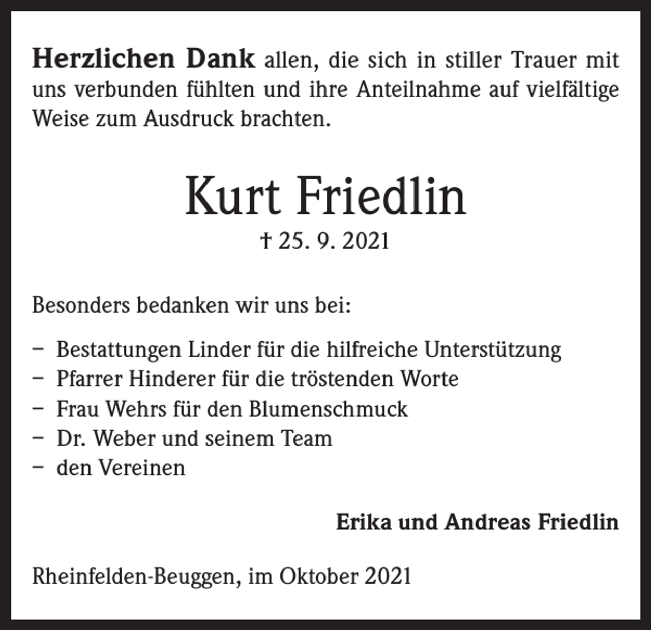 <p>Herzlichen Dank allen, die sich in stiller Trauer mit<br />uns verbunden fühlten und ihre Anteilnahme auf vielfältige<br />Weise zum Ausdruck brachten.</p><p>Kurt Friedlin<br />† 25. 9. 2021</p><p>Besonders bedanken wir uns bei:<br />– Bestattungen Linder für die hilfreiche Unterstützung<br />– Pfarrer Hinderer für die tröstenden Worte<br />– Frau Wehrs für den Blumenschmuck<br />– Dr. Weber und seinem Team<br />– den Vereinen<br />Erika und Andreas Friedlin<br />Rheinfelden-Beuggen, im Oktober 2021</p>