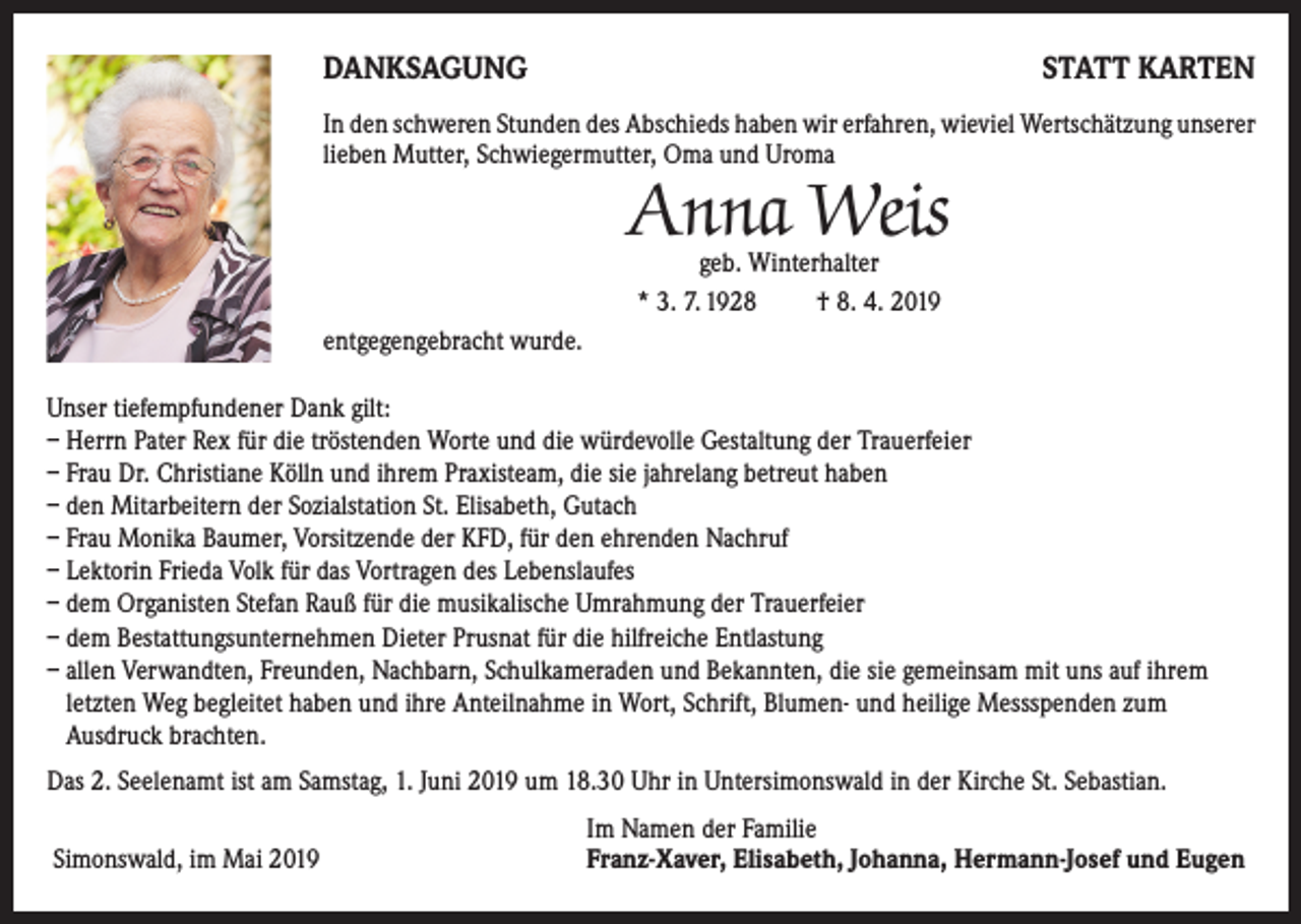<p>DANKSAGUNG</p><p>STATT KARTEN</p><p>In den schweren Stunden des Abschieds haben wir erfahren, wieviel Wertschätzung unserer<br />lieben Mutter, Schwiegermutter, Oma und Uroma</p><p>Anna Weis<br />geb. Winterhalter<br />* 3. 7. 1928<br />† 8. 4. 2019</p><p>entgegengebracht wurde.<br />Unser tiefempfundener Dank gilt:<br />– Herrn Pater Rex für die tröstenden Worte und die würdevolle Gestaltung der Trauerfeier<br />– Frau Dr. Christiane Kölln und ihrem Praxisteam, die sie jahrelang betreut haben<br />– den Mitarbeitern der Sozialstation St. Elisabeth, Gutach<br />– Frau Monika Baumer, Vorsitzende der KFD, für den ehrenden Nachruf<br />– Lektorin Frieda Volk für das Vortragen des Lebenslaufes<br />– dem Organisten Stefan Rauß für die musikalische Umrahmung der Trauerfeier<br />– dem Bestattungsunternehmen Dieter Prusnat für die hilfreiche Entlastung<br />– allen Verwandten, Freunden, Nachbarn, Schulkameraden und Bekannten, die sie gemeinsam mit uns auf ihrem<br />letzten Weg begleitet haben und ihre Anteilnahme in Wort, Schrift, Blumen- und heilige Messspenden zum<br />Ausdruck brachten.<br />Das 2. Seelenamt ist am Samstag, 1. Juni 2019 um 18.30 Uhr in Untersimonswald in der Kirche St. Sebastian.</p><p>Simonswald, im Mai 2019</p><p>Im Namen der Familie<br />Franz-Xaver, Elisabeth, Johanna, Hermann-Josef und Eugen</p>