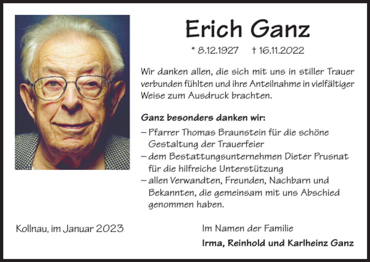 <p>Erich Ganz<br />* 8.12.1927</p><p>† 16.11.2022</p><p>Wir danken allen, die sich mit uns in stiller Trauer<br />verbunden fühlten und ihre Anteilnahme in vielfältiger<br />Weise zum Ausdruck brachten.<br />Ganz besonders danken wir:<br />– Pfarrer Thomas Braunstein für die schöne<br />Gestaltung der Trauerfeier<br />– dem Bestattungsunternehmen Dieter Prusnat<br />für die hilfreiche Unterstützung<br />– allen Verwandten, Freunden, Nachbarn und<br />Bekannten, die gemeinsam mit uns Abschied<br />genommen haben.<br />Dezember<br />2022<br />Kollnau, im Januar<br />2023</p><p>Im Namen der Familie<br />Irma, Reinhold und Karlheinz Ganz</p>