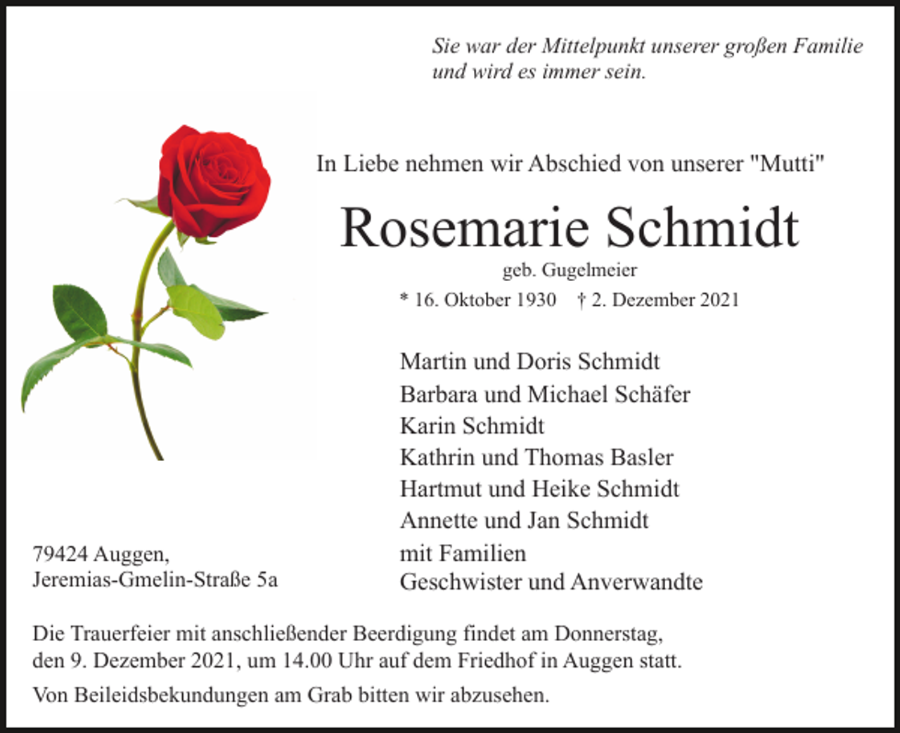 <p>Sie war der Mittelpunkt unserer großen Familie<br />und wird es immer sein.</p><p>In Liebe nehmen wir Abschied von unserer "Mutti"</p><p>Rosemarie Schmidt<br />geb. Gugelmeier<br />* 16. Oktober 1930 † 2. Dezember 2021</p><p>79424 Auggen,<br />Jeremias-Gmelin-Straße 5a</p><p>Martin und Doris Schmidt<br />Barbara und Michael Schäfer<br />Karin Schmidt<br />Kathrin und Thomas Basler<br />Hartmut und Heike Schmidt<br />Annette und Jan Schmidt<br />mit Familien<br />Geschwister und Anverwandte</p><p>Die Trauerfeier mit anschließender Beerdigung findet am Donnerstag,<br />den 9. Dezember 2021, um 14.00 Uhr auf dem Friedhof in Auggen statt.<br />Von Beileidsbekundungen am Grab bitten wir abzusehen.</p>