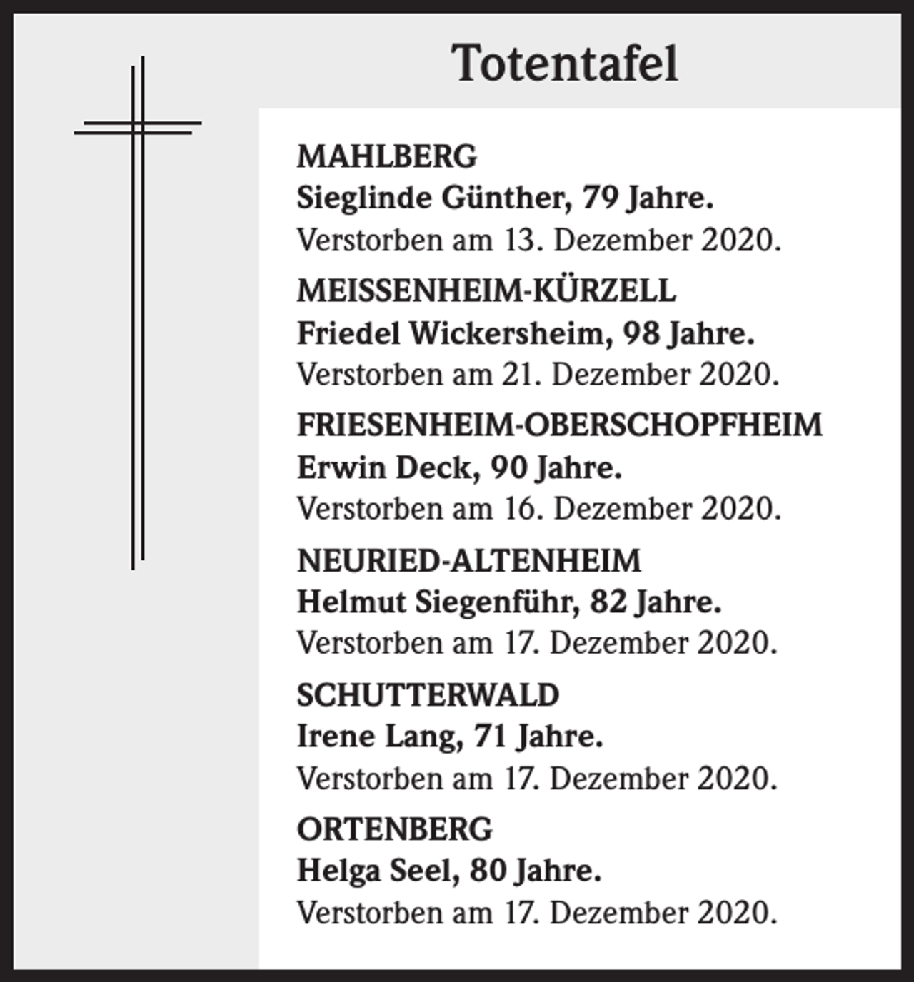 <p>Totentafel<br />MAHLBERG<br />Sieglinde Günther, 79 Jahre.<br />Verstorben am 13. Dezember 2020.<br />MEISSENHEIM-KÜRZELL<br />Friedel Wickersheim, 98 Jahre.<br />Verstorben am 21. Dezember 2020.<br />FRIESENHEIM-OBERSCHOPFHEIM<br />Erwin Deck, 90 Jahre.<br />Verstorben am 16. Dezember 2020.<br />NEURIED-ALTENHEIM<br />Helmut Siegenführ, 82 Jahre.<br />Verstorben am 17. Dezember 2020.<br />SCHUTTERWALD<br />Irene Lang, 71 Jahre.<br />Verstorben am 17. Dezember 2020.<br />ORTENBERG<br />Helga Seel, 80 Jahre.<br />Verstorben am 17. Dezember 2020.</p>