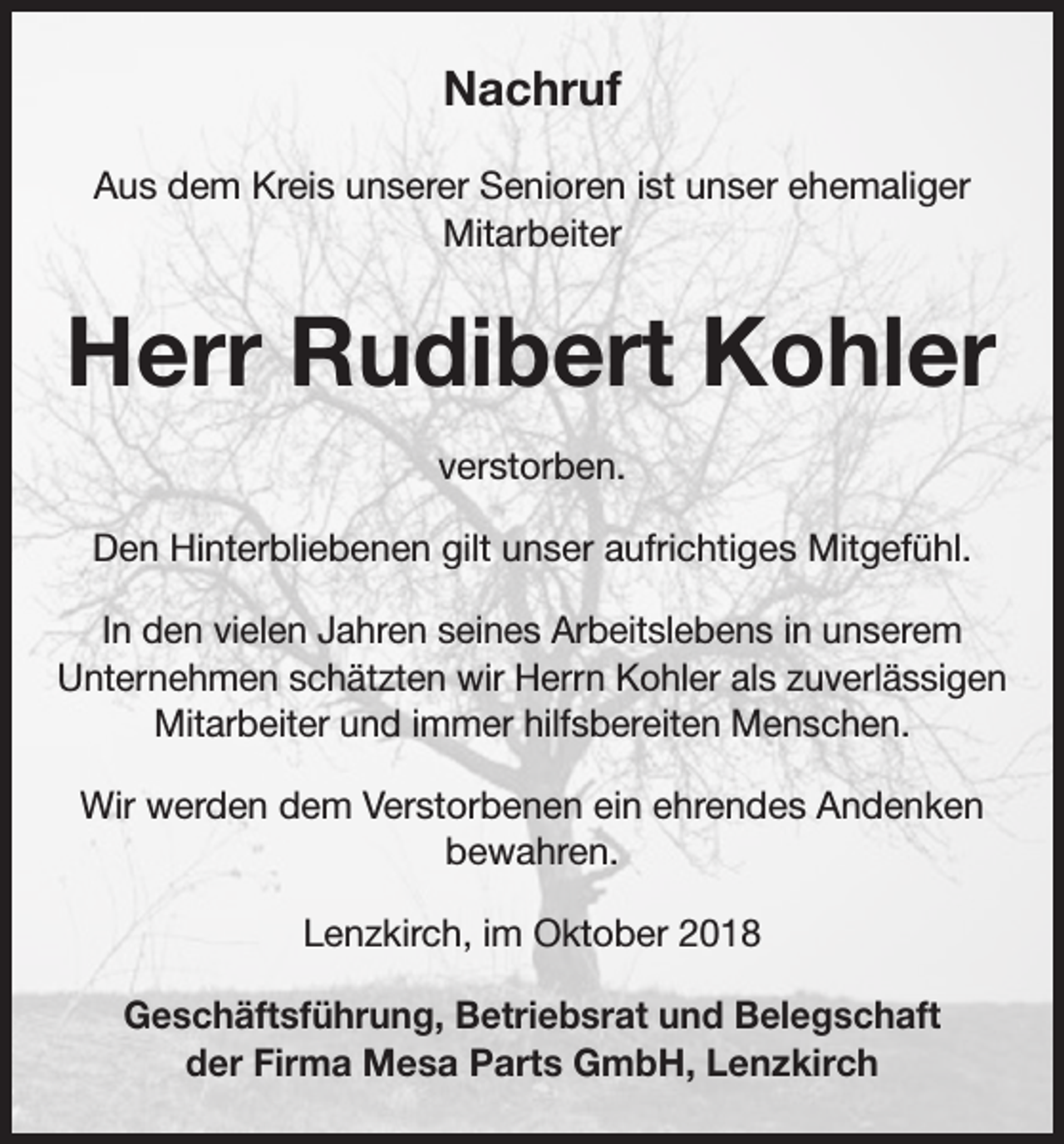 <p>Nachruf<br />Aus dem Kreis unserer Senioren ist unser ehemaliger<br />Mitarbeiter</p><p>Herr Rudibert Kohler<br />verstorben.<br />Den Hinterbliebenen gilt unser aufrichtiges Mitgefühl.<br />In den vielen Jahren seines Arbeitslebens in unserem<br />Unternehmen schätzten wir Herrn Kohler als zuverlässigen<br />Mitarbeiter und immer hilfsbereiten Menschen.<br />Wir werden dem Verstorbenen ein ehrendes Andenken<br />bewahren.<br />Lenzkirch, im Oktober 2018<br />Geschäftsführung, Betriebsrat und Belegschaft<br />der Firma Mesa Parts GmbH, Lenzkirch</p>