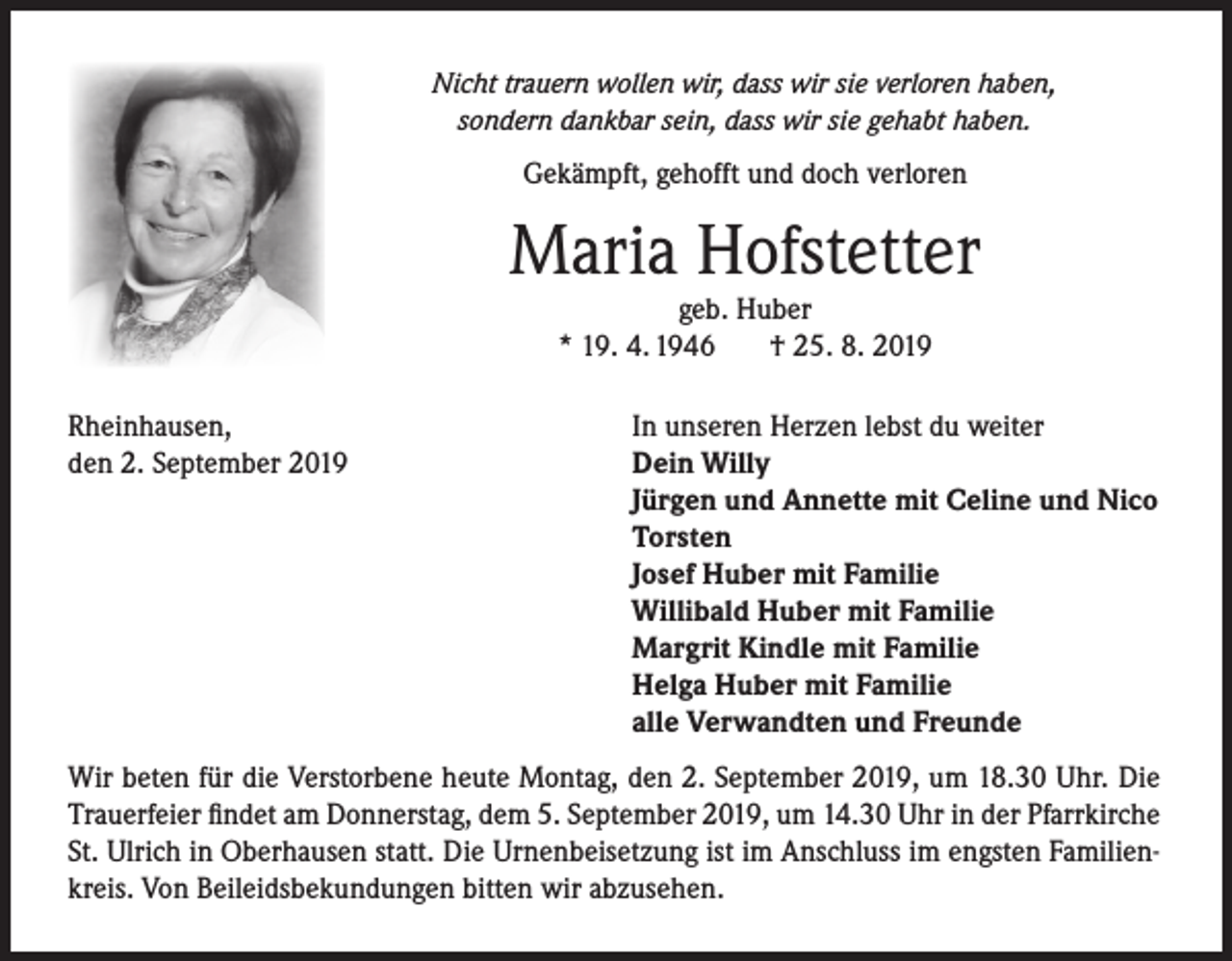 <p>Nicht trauern wollen wir, dass wir sie verloren haben,<br />sondern dankbar sein, dass wir sie gehabt haben.</p><p>Gekämpft, gehofft und doch verloren</p><p>Maria Hofstetter<br />geb. Huber<br />* 19. 4. 1946<br />† 25. 8. 2019</p><p>Rheinhausen,<br />den 2. September 2019</p><p>In unseren Herzen lebst du weiter<br />Dein Willy<br />Jürgen und Annette mit Celine und Nico<br />Torsten<br />Josef Huber mit Familie<br />Willibald Huber mit Familie<br />Margrit Kindle mit Familie<br />Helga Huber mit Familie<br />alle Verwandten und Freunde</p><p>Wir beten für die Verstorbene heute Montag, den 2. September 2019, um 18.30 Uhr. Die<br />Trauerfeier findet am Donnerstag, dem 5. September 2019, um 14.30 Uhr in der Pfarrkirche<br />St. Ulrich in Oberhausen statt. Die Urnenbeisetzung ist im Anschluss im engsten Familienkreis. Von Beileidsbekundungen bitten wir abzusehen.</p>