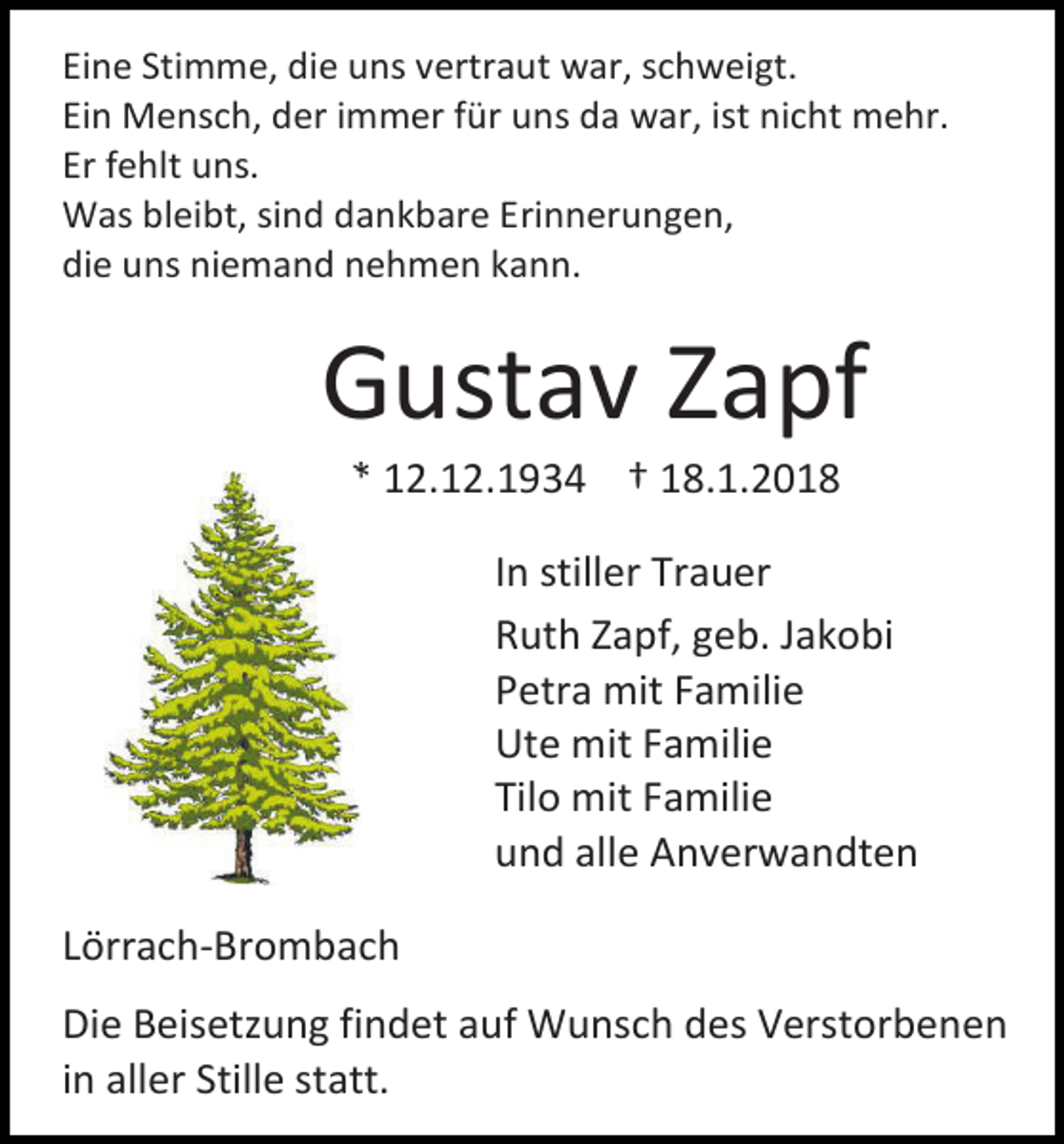 <p>Eine Stimme, die uns vertraut war, schweigt.<br />Ein Mensch, der immer für uns da war, ist nicht mehr.<br />Er fehlt uns.<br />Was bleibt, sind dankbare Erinnerungen,<br />die uns niemand nehmen kann.</p><p>Gustav Zapf<br />* 12.12.1934 † 18.1.2018</p><p>In stiller Trauer<br />Ruth Zapf, geb. Jakobi<br />Petra mit Familie<br />Ute mit Familie<br />Tilo mit Familie<br />und alle Anverwandten<br />Lörrach-Brombach<br />Die Beisetzung findet auf Wunsch des Verstorbenen<br />in aller Stille statt.</p>