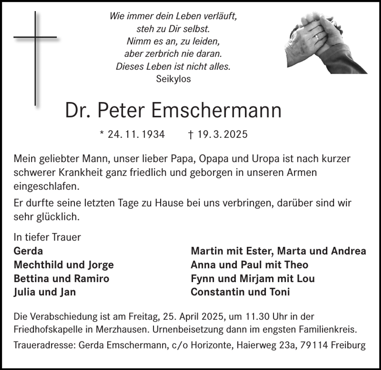 <p>Wie immer dein Leben verläuft,<br />steh zu Dir selbst.<br />Nimm es an, zu leiden,<br />aber zerbrich nie daran.<br />Dieses Leben ist nicht alles.<br />Seikylos</p><p>Dr. Peter Emschermann<br />* 24. 11. 1934</p><p>† 19. 3. 2025</p><p>Mein geliebter Mann, unser lieber Papa, Opapa und Uropa ist nach kurzer<br />schwerer Krankheit ganz friedlich und geborgen in unseren Armen<br />eingeschlafen.<br />Er durfte seine letzten Tage zu Hause bei uns verbringen, darüber sind wir<br />sehr glücklich.<br />In tiefer Trauer<br />Gerda<br />Mechthild und Jorge<br />Bettina und Ramiro<br />Julia und Jan</p><p>Martin mit Ester, Marta und Andrea<br />Anna und Paul mit Theo<br />Fynn und Mirjam mit Lou<br />Constantin und Toni</p><p>Die Verabschiedung ist am Freitag, 25. April 2025, um 11.30 Uhr in der<br />Friedhofskapelle in Merzhausen. Urnenbeisetzung dann im engsten Familienkreis.<br />Traueradresse: Gerda Emschermann, c/o Horizonte, Haierweg 23a, 79114 Freiburg</p>