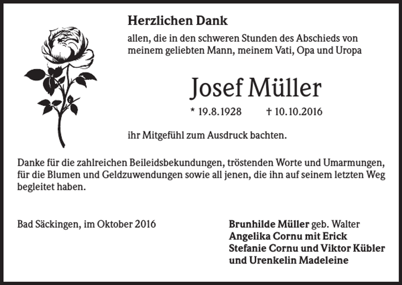<p>Herzlichen Dank<br />allen, die in den schweren Stunden des Abschieds von<br />meinem geliebten Mann, meinem Vati, Opa und Uropa</p><p>Josef Müller<br />* 19.8.1928</p><p>† 10.10.2016</p><p>ihr Mitgefühl zum Ausdruck bachten.<br />Danke für die zahlreichen Beileidsbekundungen, tröstenden Worte und Umarmungen,<br />für die Blumen und Geldzuwendungen sowie all jenen, die ihn auf seinem letzten Weg<br />begleitet haben.</p><p>Bad Säckingen, im Oktober 2016</p><p>Brunhilde Müller geb. Walter<br />Angelika Cornu mit Erick<br />Stefanie Cornu und Viktor Kübler<br />und Urenkelin Madeleine</p>