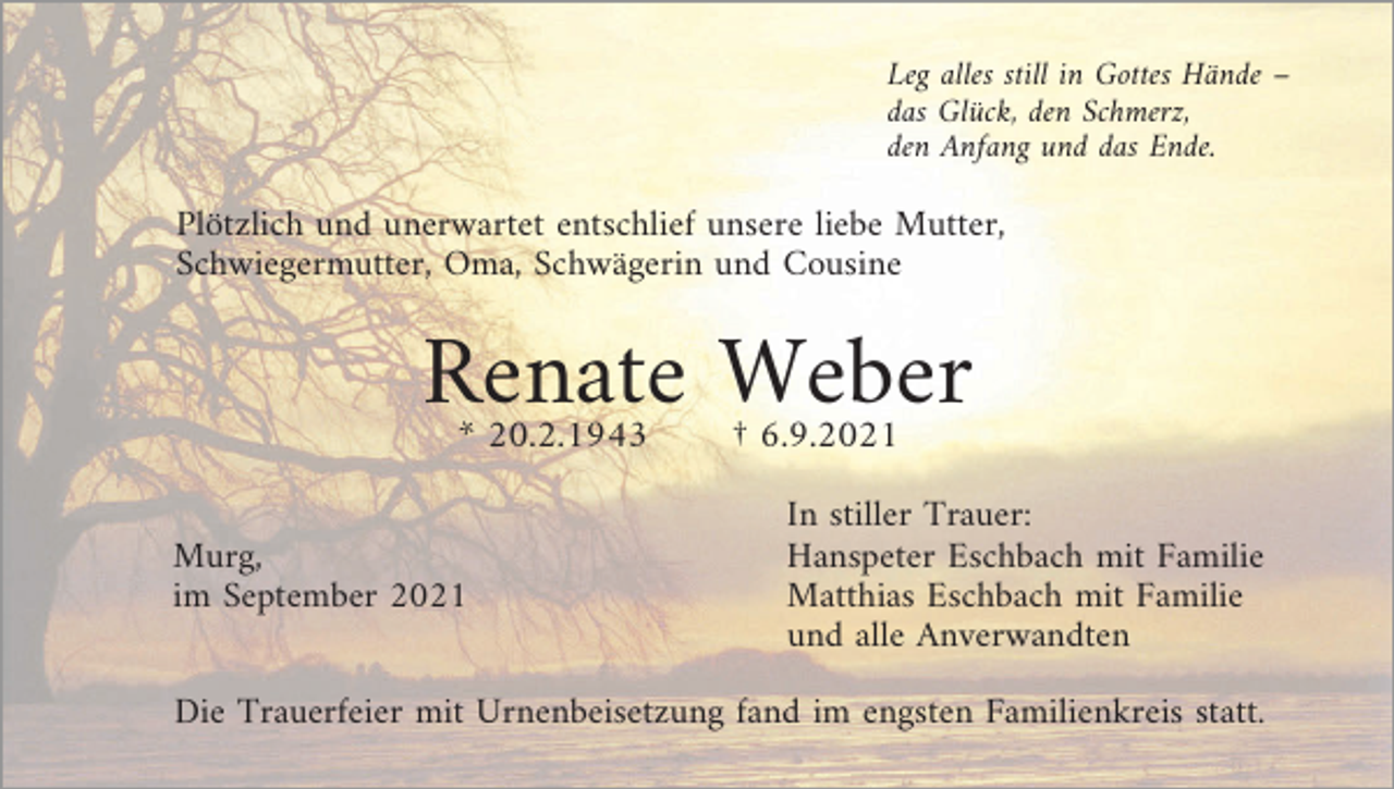 <p>Leg alles still in Gottes Hände –<br />das Glück, den Schmerz,<br />den Anfang und das Ende.</p><p>Plötzlich und unerwartet entschlief unsere liebe Mutter,<br />Schwiegermutter, Oma, Schwägerin und Cousine</p><p>Renate Weber<br />* 20.2.1943</p><p>Murg,<br />im September 2021</p><p>† 6.9.2021</p><p>In stiller Trauer:<br />Hanspeter Eschbach mit Familie<br />Matthias Eschbach mit Familie<br />und alle Anverwandten</p><p>Die Trauerfeier mit Urnenbeisetzung fand im engsten Familienkreis statt.</p>