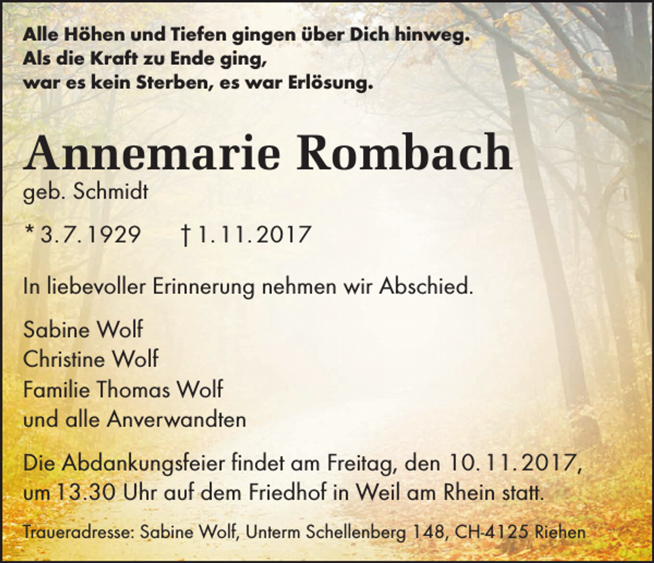 <p>Alle Höhen und Tiefen gingen über Dich hinweg.<br />Als die Kraft zu Ende ging,<br />war es kein Sterben, es war Erlösung.</p><p>Annemarie Rombach<br />geb. Schmidt<br />* 3. 7. 1929</p><p>† 1. 11. 2017</p><p>In liebevoller Erinnerung nehmen wir Abschied.<br />Sabine Wolf<br />Christine Wolf<br />Familie Thomas Wolf<br />und alle Anverwandten<br />Die Abdankungsfeier findet am Freitag, den 10. 11. 2017,<br />um 13.30 Uhr auf dem Friedhof in Weil am Rhein statt.<br />Traueradresse: Sabine Wolf, Unterm Schellenberg 148, CH-4125 Riehen</p>