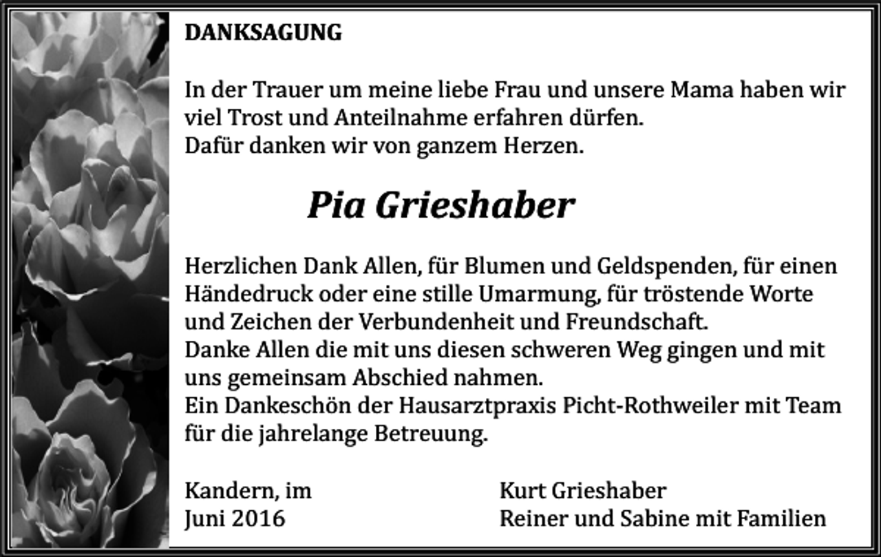 <p>DANKSAGUNG<br />In der Trauer um meine liebe Frau und unsere Mama haben wir<br />viel Trost und Anteilnahme erfahren dürfen.<br />Dafür danken wir von ganzem Herzen.</p><p>Pia Grieshaber<br />Herzlichen Dank Allen, für Blumen und Geldspenden, für einen<br />Händedruck oder eine stille Umarmung, für tröstende Worte<br />und Zeichen der Verbundenheit und Freundschaft.<br />Danke Allen die mit uns diesen schweren Weg gingen und mit<br />uns gemeinsam Abschied nahmen.<br />Ein Dankeschön der Hausarztpraxis Picht-Rothweiler mit Team<br />für die jahrelange Betreuung.<br />Kandern, im<br />Juni 2016</p><p>Kurt Grieshaber<br />Reiner und Sabine mit Familien</p>