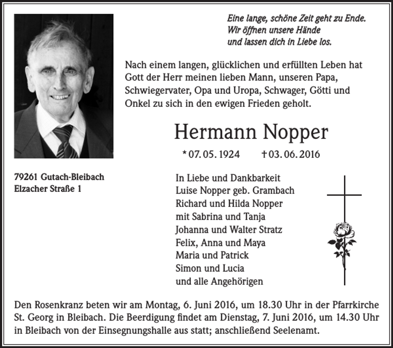 <p>Eine lange, schöne Zeit geht zu Ende.<br />Wir öffnen unsere Hände<br />und lassen dich in Liebe los.</p><p>Nach einem langen, glücklichen und erfüllten Leben hat<br />Gott der Herr meinen lieben Mann, unseren Papa,<br />Schwiegervater, Opa und Uropa, Schwager, Götti und<br />Onkel zu sich in den ewigen Frieden geholt.</p><p>Hermann Nopper<br />* 07. 05. 1924<br />79261 Gutach-Bleibach<br />Elzacher Straße 1</p><p>† 03. 06. 2016</p><p>In Liebe und Dankbarkeit<br />Luise Nopper geb. Grambach<br />Richard und Hilda Nopper<br />mit Sabrina und Tanja<br />Johanna und Walter Stratz<br />Felix, Anna und Maya<br />Maria und Patrick<br />Simon und Lucia<br />und alle Angehörigen</p><p>Den Rosenkranz beten wir am Montag, 6. Juni 2016, um 18.30 Uhr in der Pfarrkirche<br />St. Georg in Bleibach. Die Beerdigung findet am Dienstag, 7. Juni 2016, um 14.30 Uhr<br />in Bleibach von der Einsegnungshalle aus statt; anschließend Seelenamt.</p>