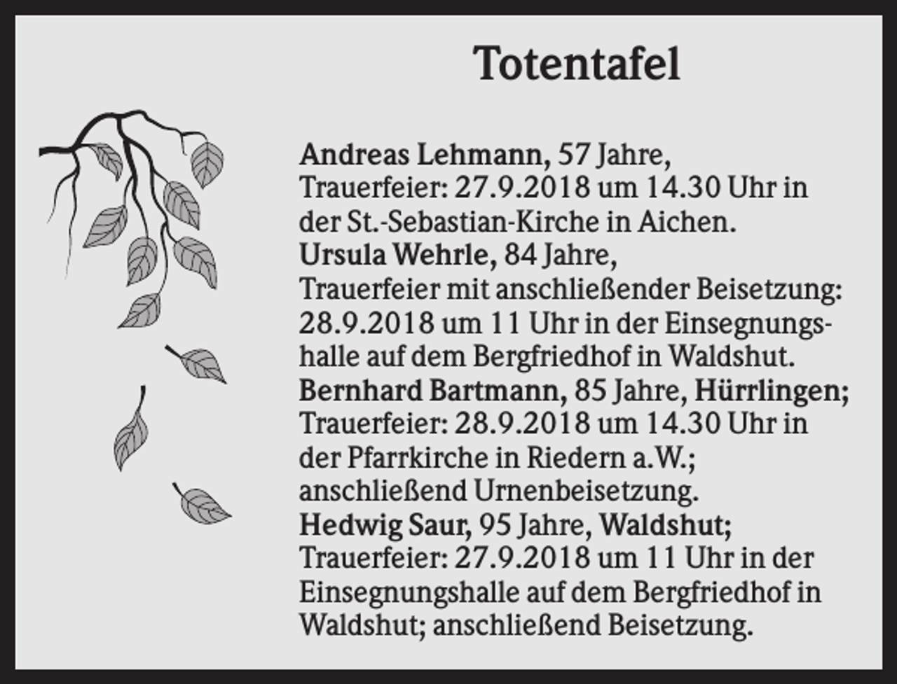 <p>Totentafel<br />Andreas Lehmann, 57 Jahre,<br />Trauerfeier: 27.9.2018 um 14.30 Uhr in<br />der St.-Sebastian-Kirche in Aichen.<br />Ursula Wehrle, 84 Jahre,<br />Trauerfeier mit anschließender Beisetzung:<br />28.9.2018 um 11 Uhr in der Einsegnungshalle auf dem Bergfriedhof in Waldshut.<br />Bernhard Bartmann, 85 Jahre, Hürrlingen;<br />Trauerfeier: 28.9.2018 um 14.30 Uhr in<br />der Pfarrkirche in Riedern a.W.;<br />anschließend Urnenbeisetzung.<br />Hedwig Saur, 95 Jahre, Waldshut;<br />Trauerfeier: 27.9.2018 um 11 Uhr in der<br />Einsegnungshalle auf dem Bergfriedhof in<br />Waldshut; anschließend Beisetzung.</p>