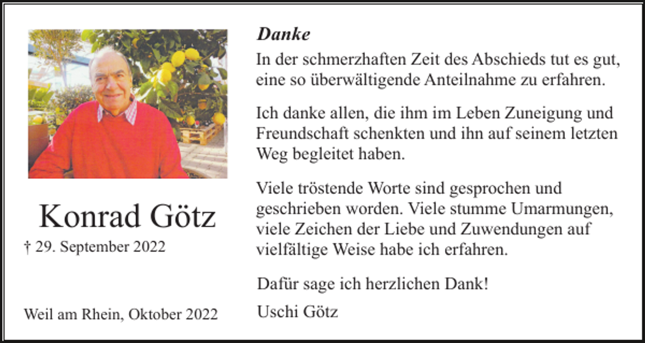 <p>Danke<br />In der schmerzhaften Zeit des Abschieds tut es gut,<br />eine so überwältigende Anteilnahme zu erfahren.<br />Ich danke allen, die ihm im Leben Zuneigung und<br />Freundschaft schenkten und ihn auf seinem letzten<br />Weg begleitet haben.</p><p>Konrad Götz<br />† 29. September 2022</p><p>Viele tröstende Worte sind gesprochen und<br />geschrieben worden. Viele stumme Umarmungen,<br />viele Zeichen der Liebe und Zuwendungen auf<br />vielfältige Weise habe ich erfahren.<br />Dafür sage ich herzlichen Dank!</p><p>Weil am Rhein, Oktober 2022</p><p>Uschi Götz</p>