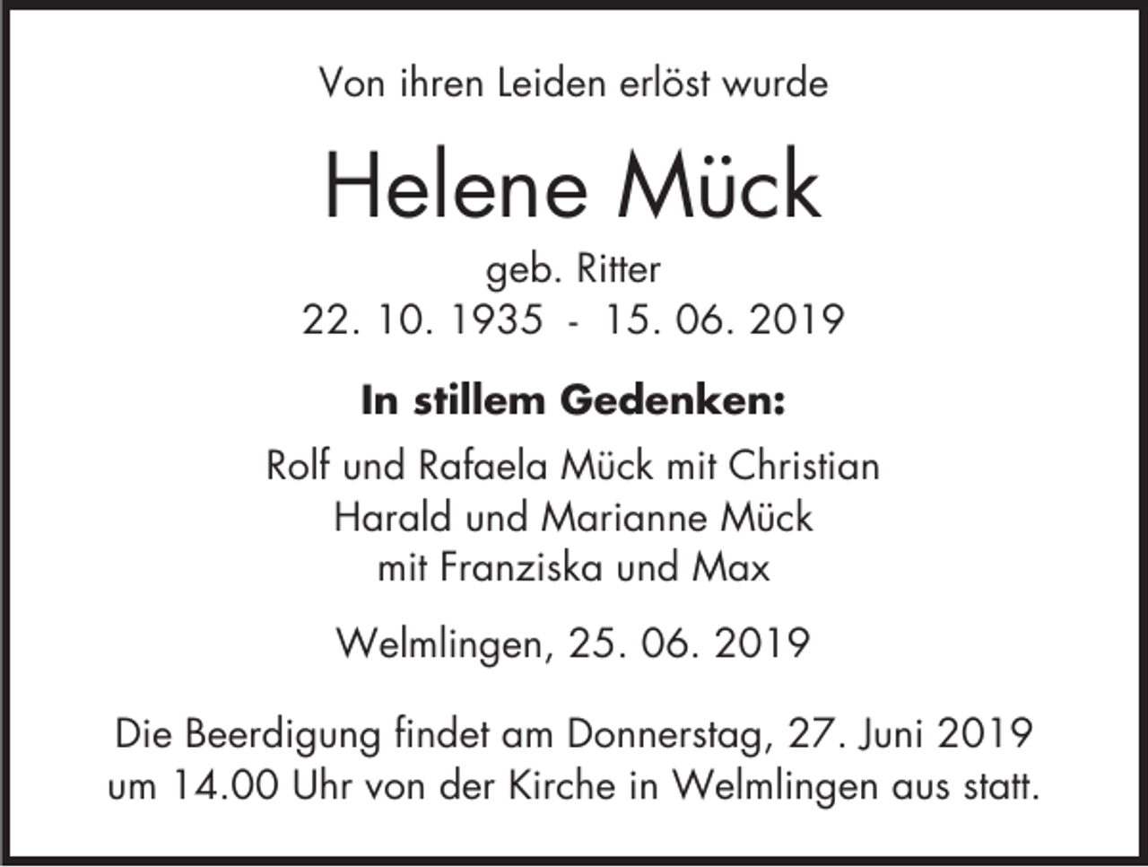<p>Von ihren Leiden erlöst wurde</p><p>Helene Mück<br />geb. Ritter<br />22. 10. 1935 - 15. 06. 2019<br />In stillem Gedenken:<br />Rolf und Rafaela Mück mit Christian<br />Harald und Marianne Mück<br />mit Franziska und Max<br />Welmlingen, 25. 06. 2019<br />Die Beerdigung findet am Donnerstag, 27. Juni 2019<br />um 14.00 Uhr von der Kirche in Welmlingen aus statt.</p>