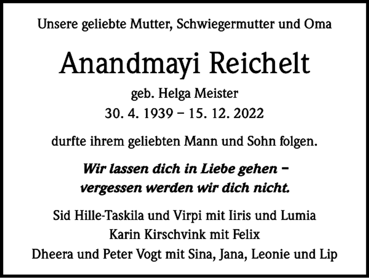 <p>Unsere geliebte Mutter, Schwiegermutter und Oma</p><p>Anandmayi Reichelt<br />geb. Helga Meister<br />30. 4. 1939 – 15. 12. 2022<br />durfte ihrem geliebten Mann und Sohn folgen.<br />Wir lassen dich in Liebe gehen –<br />vergessen werden wir dich nicht.<br />Sid Hille-Taskila und Virpi mit Iiris und Lumia<br />Karin Kirschvink mit Felix<br />Dheera und Peter Vogt mit Sina, Jana, Leonie und Lip</p>