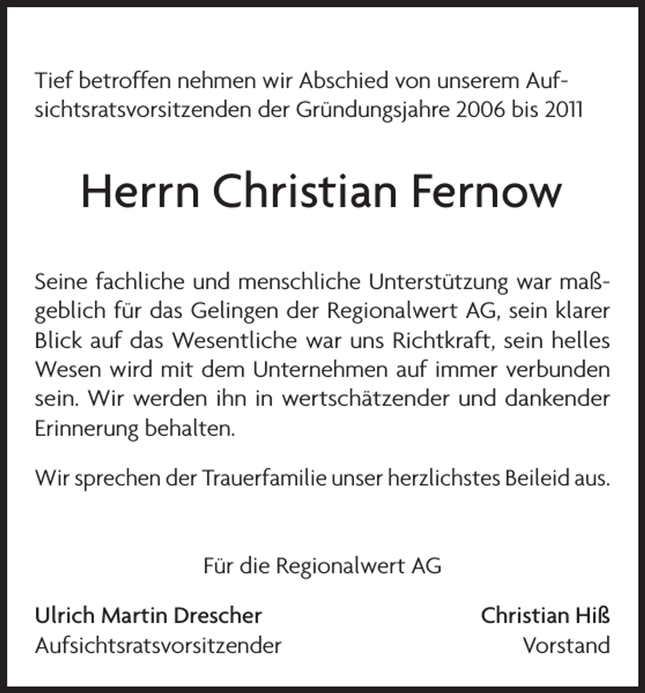 <p>Tief betroffen nehmen wir Abschied von unserem Auf­<br />sichtsratsvorsitzenden der Gründungsjahre 2006 bis 2011</p><p>Herrn Christian Fernow<br />Seine fachliche und menschliche Unterstützung war maß­<br />geblich für das Gelingen der Regionalwert AG, sein klarer<br />Blick auf das Wesentliche war uns Richtkraft, sein helles<br />Wesen wird mit dem Unternehmen auf immer verbunden<br />sein. Wir werden ihn in wertschätzender und dankender<br />Erinnerung behalten.<br />Wir sprechen der Trauerfamilie unser herzlichstes Beileid aus.<br />Für die Regionalwert AG<br />Ulrich Martin Drescher<br />Christian Hiß<br />AufsichtsratsvorsitzenderVorstand</p>