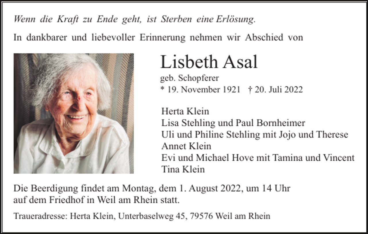 <p>Wenn die Kraft zu Ende geht, ist Sterben eine Erlösung.<br />In dankbarer und liebevoller Erinnerung nehmen wir Abschied von</p><p>Lisbeth Asal<br />geb. Schopferer<br />* 19. November 1921 † 20. Juli 2022</p><p>Herta Klein<br />Lisa Stehling und Paul Bornheimer<br />Uli und Philine Stehling mit Jojo und Therese<br />Annet Klein<br />Evi und Michael Hove mit Tamina und Vincent<br />Tina Klein<br />Die Beerdigung findet am Montag, dem 1. August 2022, um 14 Uhr<br />auf dem Friedhof in Weil am Rhein statt.<br />Traueradresse: Herta Klein, Unterbaselweg 45, 79576 Weil am Rhein</p>