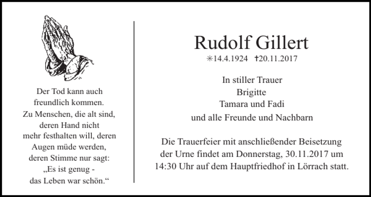 <p>Rudolf Gillert<br />✳14.4.1924 ✝20.11.2017</p><p>Der Tod kann auch<br />Tod102.eps<br />freundlich<br />kommen.<br />Zu Menschen, die alt sind,<br />deren Hand nicht<br />mehr festhalten will, deren<br />Augen müde werden,<br />deren Stimme nur sagt:<br />„Es ist genug das Leben war schön.“</p><p>Tod103.tif</p><p>In stiller Trauer<br />Brigitte<br />Tod104.tif<br />Tamara und Fadi<br />und alle Freunde und Nachbarn</p><p>Die Trauerfeier mit anschließender Beisetzung<br />der Urne findet am Donnerstag, 30.11.2017 um<br />14:30 Uhr auf dem Hauptfriedhof in Lörrach statt.</p>