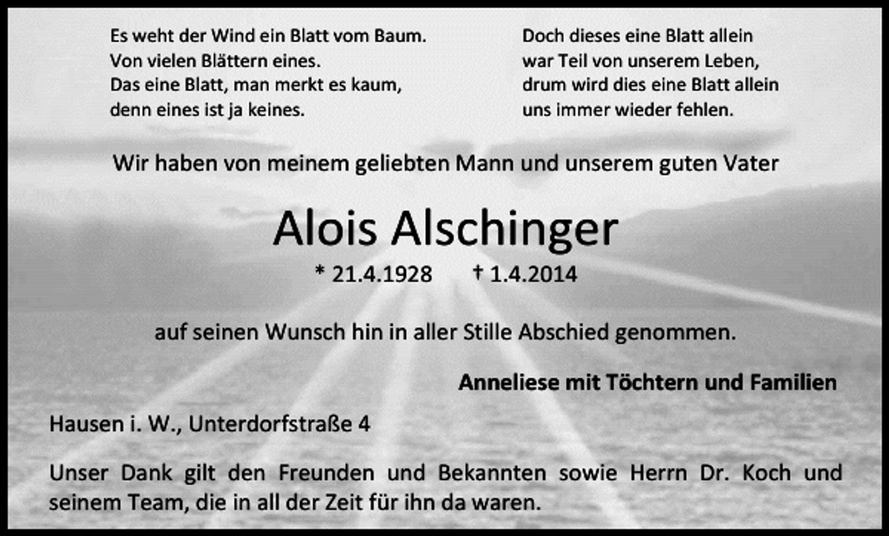<p>Es weht der Wind ein Blatt vom Baum.<br />Von vielen Blättern eines.<br />Das eine Blatt, man merkt es kaum,<br />denn eines ist ja keines.</p><p>Doch dieses eine Blatt allein<br />war Teil von unserem Leben,<br />drum wird dies eine Blatt allein<br />uns immer wieder fehlen.</p><p>Wir haben von meinem geliebten Mann und unserem guten Vater</p><p>Alois Alschinger<br />* 21.4.1928</p><p>† 1.4.2014</p><p>auf seinen Wunsch hin in aller Stille Abschied genommen.<br />Anneliese mit Töchtern und Familien<br />Hausen i. W., Unterdorfstraße 4<br />Unser Dank gilt den Freunden und Bekannten sowie Herrn Dr. Koch und<br />seinem Team, die in all der Zeit für ihn da waren.</p>