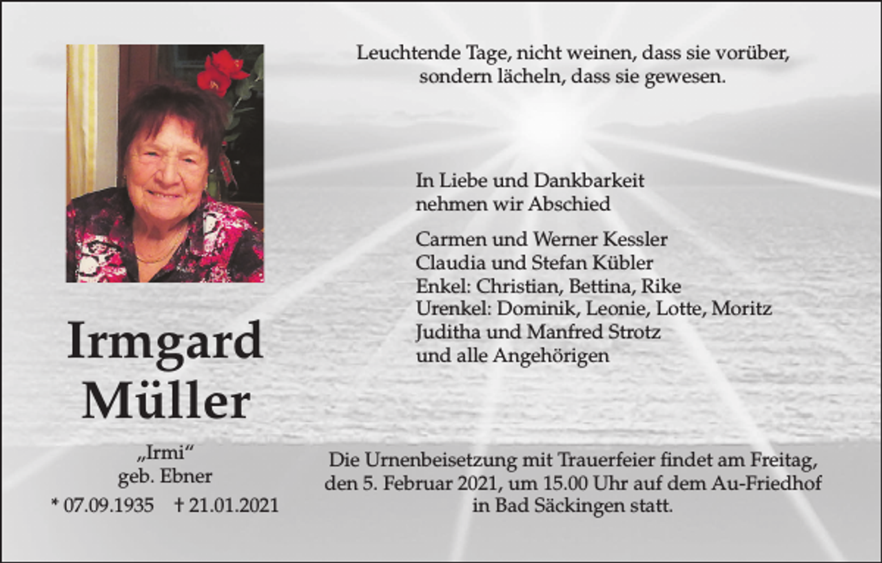 <p>Leuchtende Tage, nicht weinen, dass sie vorüber,<br />sondern lächeln, dass sie gewesen.</p><p>In Liebe und Dankbarkeit<br />nehmen wir Abschied</p><p>Irmgard<br />Müller<br />„Irmi“<br />geb. Ebner<br />* 07.09.1935 † 21.01.2021</p><p>Carmen und Werner Kessler<br />Claudia und Stefan Kübler<br />Enkel: Christian, Bettina, Rike<br />Urenkel: Dominik, Leonie, Lotte, Moritz<br />Juditha und Manfred Strotz<br />und alle Angehörigen</p><p>Die Urnenbeisetzung mit Trauerfeier findet am Freitag,<br />den 5. Februar 2021, um 15.00 Uhr auf dem Au-Friedhof<br />in Bad Säckingen statt.</p>