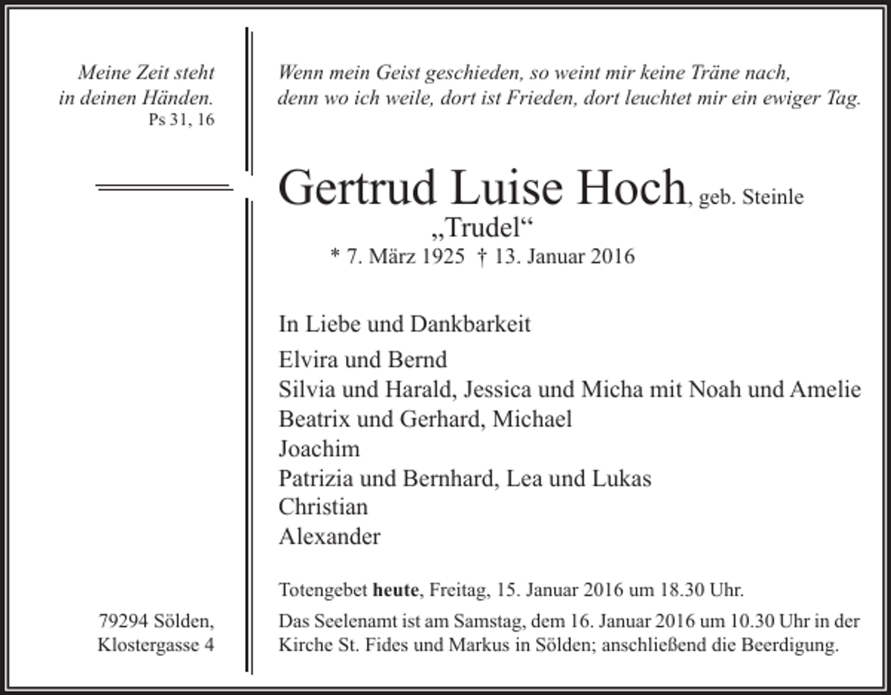 <p>Meine Zeit steht<br />in deinen Händen.<br />Ps 31, 16</p><p>Wenn mein Geist geschieden, so weint mir keine Träne nach,<br />denn wo ich weile, dort ist Frieden, dort leuchtet mir ein ewiger Tag.</p><p>Gertrud Luise Hoch, geb. Steinle<br />„Trudel“</p><p>* 7. März 1925 † 13. Januar 2016</p><p>In Liebe und Dankbarkeit<br />Elvira und Bernd<br />Silvia und Harald, Jessica und Micha mit Noah und Amelie<br />Beatrix und Gerhard, Michael<br />Joachim<br />Patrizia und Bernhard, Lea und Lukas<br />Christian<br />Alexander<br />Totengebet heute, Freitag, 15. Januar 2016 um 18.30 Uhr.<br />79294 Sölden,<br />Klostergasse 4</p><p>Das Seelenamt ist am Samstag, dem 16. Januar 2016 um 10.30 Uhr in der<br />Kirche St. Fides und Markus in Sölden; anschließend die Beerdigung.</p>