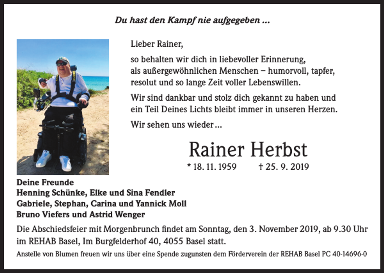 <p>Du hast den Kampf nie aufgegeben …<br />Lieber Rainer,<br />so behalten wir dich in liebevoller Erinnerung,<br />als außergewöhnlichen Menschen – humorvoll, tapfer,<br />resolut und so lange Zeit voller Lebenswillen.<br />Wir sind dankbar und stolz dich gekannt zu haben und<br />ein Teil Deines Lichts bleibt immer in unseren Herzen.<br />Wir sehen uns wieder ...</p><p>Rainer Herbst</p><p>* 18. 11. 1959</p><p>† 25. 9. 2019</p><p>Deine Freunde<br />Henning Schünke, Elke und Sina Fendler<br />Gabriele, Stephan, Carina und Yannick Moll<br />Bruno Viefers und Astrid Wenger</p><p>Die Abschiedsfeier mit Morgenbrunch findet am Sonntag, den 3. November 2019, ab 9.30 Uhr<br />im REHAB Basel, Im Burgfelderhof 40, 4055 Basel statt.<br />Anstelle von Blumen freuen wir uns über eine Spende zugunsten dem Förderverein der REHAB Basel PC 40-14696-0</p>