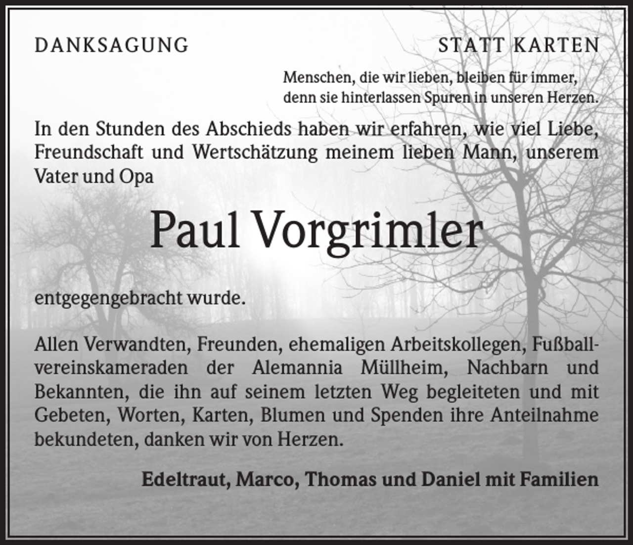 <p>D A NK S A G U NG</p><p>S T A T T K A R T EN<br />Menschen, die wir lieben, bleiben für immer,<br />denn sie hinterlassen Spuren in unseren Herzen.</p><p>In den Stunden des Abschieds haben wir erfahren, wie viel Liebe,<br />Freundschaft und Wertschätzung meinem lieben Mann, unserem<br />Vater und Opa</p><p>Paul Vorgrimler<br />entgegengebracht wurde.<br />Allen Verwandten, Freunden, ehemaligen Arbeitskollegen, Fußballvereinskameraden der Alemannia Müllheim, Nachbarn und<br />Bekannten, die ihn auf seinem letzten Weg begleiteten und mit<br />Gebeten, Worten, Karten, Blumen und Spenden ihre Anteilnahme<br />bekundeten, danken wir von Herzen.<br />Edeltraut, Marco, Thomas und Daniel mit Familien</p>