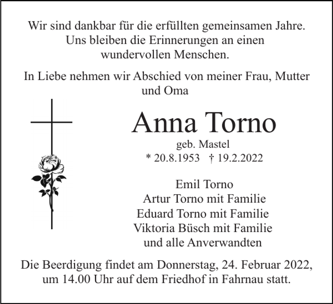 <p>Wir sind dankbar für die erfüllten gemeinsamen Jahre.<br />Uns bleiben die Erinnerungen an einen<br />wundervollen Menschen.<br />In Liebe nehmen wir Abschied von meiner Frau, Mutter<br />und Oma</p><p>Anna Torno<br />geb. Mastel<br />* 20.8.1953 † 19.2.2022</p><p>Emil Torno<br />Artur Torno mit Familie<br />Eduard Torno mit Familie<br />Viktoria Büsch mit Familie<br />und alle Anverwandten<br />Die Beerdigung findet am Donnerstag, 24. Februar 2022,<br />um 14.00 Uhr auf dem Friedhof in Fahrnau statt.</p>